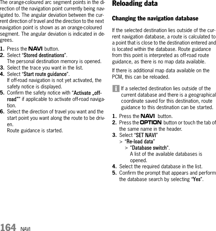 164 NAVIThe orange-coloured arc segment points in the di-rection of the navigation point currently being nav-igated to. The angular deviation between the cur-rent direction of travel and the direction to the next navigation point is shown as an orange-coloured segment. The angular deviation is indicated in de-grees.1. Press the f button.2. Select “Stored destinations”.The personal destination memory is opened.3. Select the trace you want in the list.4. Select “Start route guidance”.If off-road navigation is not yet activated, the safety notice is displayed. 5. Confirm the safety notice with “Activate „off-road“” if applicable to activate off-road naviga-tion.6. Select the direction of travel you want and the start point you want along the route to be driv-en.Route guidance is started.Reloading dataChanging the navigation databaseIf the selected destination lies outside of the cur-rent navigation database, a route is calculated to a point that is close to the destination entered and is located within the database. Route guidance from this point is interpreted as off-road route guidance, as there is no map data available.If there is additional map data available on the PCM, this can be reloaded.If a selected destination lies outside of the current database and there is a geographical coordinate saved for this destination, route guidance to this destination can be started.1. Press the f button.2. Press the i button or touch the tab of the same name in the header.3. Select “SET NAVI” &gt;“Re-load data” &gt;“Database switch”.A list of the available databases is opened.4. Select the required database in the list.5. Confirm the prompt that appears and perform the database search by selecting “Yes”.