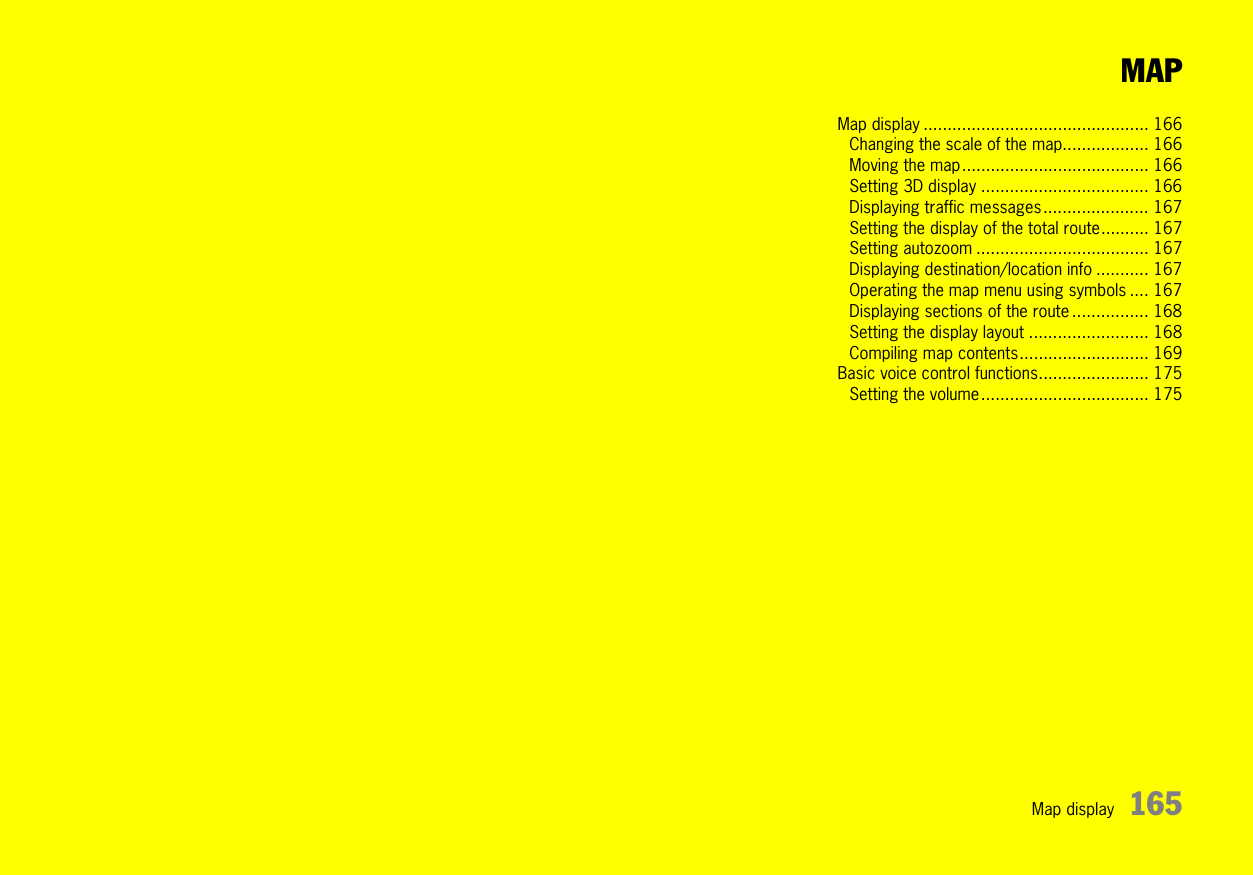 Map display 165MAPMap display ............................................... 166Changing the scale of the map.................. 166Moving the map....................................... 166Setting 3D display ................................... 166Displaying traffic messages...................... 167Setting the display of the total route.......... 167Setting autozoom .................................... 167Displaying destination/location info ........... 167Operating the map menu using symbols .... 167Displaying sections of the route ................ 168Setting the display layout ......................... 168Compiling map contents........................... 169Basic voice control functions....................... 175Setting the volume................................... 175