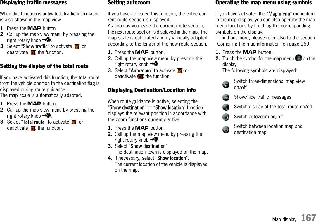 Map display 167Displaying traffic messagesWhen this function is activated, traffic information is also shown in the map view.1. Press the g button.2. Call up the map view menu by pressing the right rotary knob r.3. Select “Show traffic” to activate ( ) or deactivate ( ) the function.Setting the display of the total routeIf you have activated this function, the total route from the vehicle position to the destination flag is displayed during route guidance.The map scale is automatically adapted. 1. Press the g button.2. Call up the map view menu by pressing the right rotary knob r.3. Select “Total route” to activate ( ) or deactivate ( ) the function.Setting autozoomIf you have activated this function, the entire cur-rent route section is displayed. As soon as you leave the current route section, the next route section is displayed in the map. The map scale is calculated and dynamically adapted according to the length of the new route section.1. Press the g button.2. Call up the map view menu by pressing the right rotary knob r.3. Select “Autozoom” to activate ( ) or deactivate ( ) the function.Displaying Destination/Location infoWhen route guidance is active, selecting the “Show destination” or “Show location” function displays the relevant position in accordance with the zoom functions currently active.1. Press the g button.2. Call up the map view menu by pressing the right rotary knob r.3. Select “Show destination”.The destination town is displayed on the map.4. If necessary, select “Show location”.The current location of the vehicle is displayed on the map.Operating the map menu using symbolsIf you have activated the “Map menu” menu item in the map display, you can also operate the map menu functions by touching the corresponding symbols on the display. To find out more, please refer also to the section “Compiling the map information” on page 169.1. Press the g button.2. Touch the symbol for the map menu   on the display.The following symbols are displayed:Switch three-dimensional map view on/offShow/hide traffic messagesSwitch display of the total route on/offSwitch autozoom on/offSwitch between location map and destination map