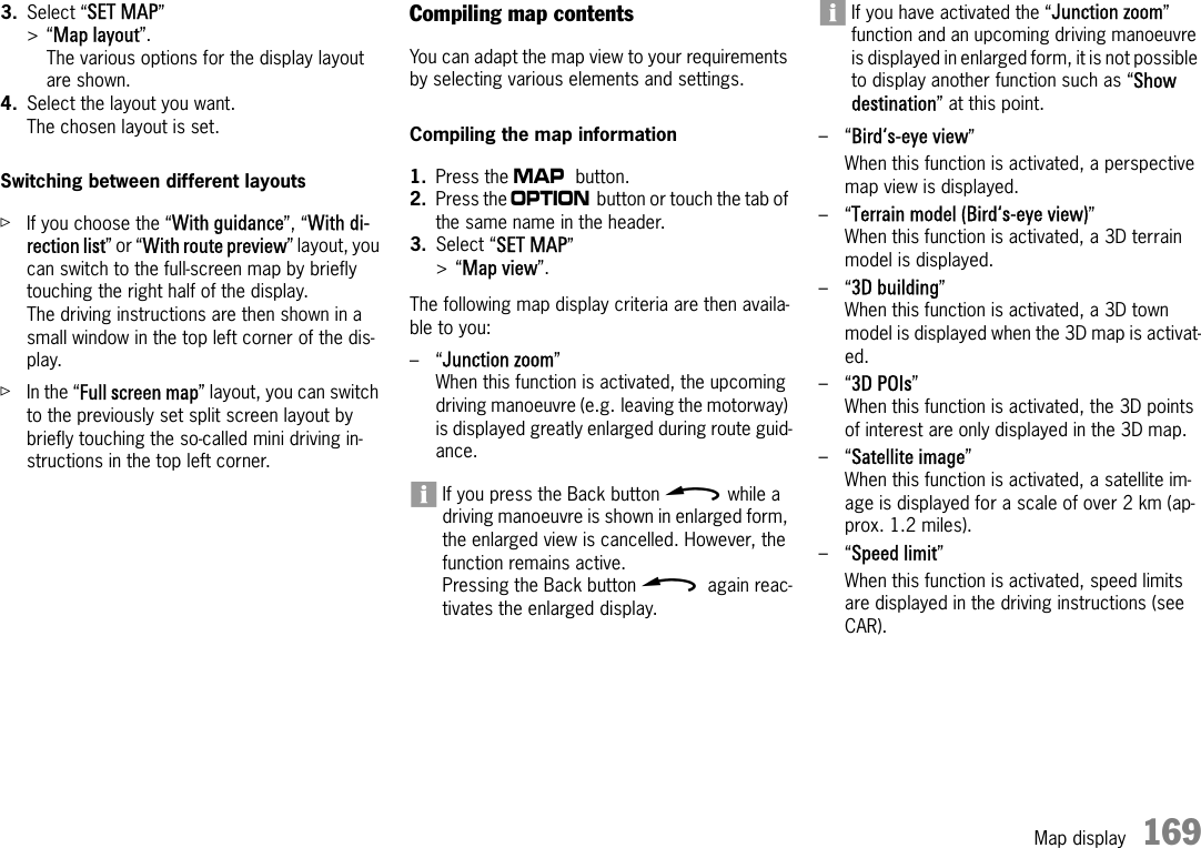 Map display 1693. Select “SET MAP” &gt;“Map layout”.The various options for the display layout are shown.4. Select the layout you want.The chosen layout is set.Switching between different layoutsûIf you choose the “With guidance”, “With di-rection list” or “With route preview” layout, you can switch to the full-screen map by briefly touching the right half of the display. The driving instructions are then shown in a small window in the top left corner of the dis-play.ûIn the “Full screen map” layout, you can switch to the previously set split screen layout by briefly touching the so-called mini driving in-structions in the top left corner.Compiling map contentsYou can adapt the map view to your requirements by selecting various elements and settings.Compiling the map information1. Press the g button.2. Press the i button or touch the tab of the same name in the header.3. Select “SET MAP” &gt;“Map view”.The following map display criteria are then availa-ble to you:–“Junction zoom” When this function is activated, the upcoming driving manoeuvre (e.g. leaving the motorway) is displayed greatly enlarged during route guid-ance.If you press the Back button h while a driving manoeuvre is shown in enlarged form, the enlarged view is cancelled. However, the function remains active.Pressing the Back button h again reac-tivates the enlarged display.If you have activated the “Junction zoom” function and an upcoming driving manoeuvre is displayed in enlarged form, it is not possible to display another function such as “Show destination” at this point.–“Bird‘s-eye view” When this function is activated, a perspective map view is displayed.–“Terrain model (Bird‘s-eye view)” When this function is activated, a 3D terrain model is displayed.–“3D building” When this function is activated, a 3D town model is displayed when the 3D map is activat-ed.–“3D POIs”When this function is activated, the 3D points of interest are only displayed in the 3D map.–“Satellite image” When this function is activated, a satellite im-age is displayed for a scale of over 2 km (ap-prox. 1.2 miles).–“Speed limit” When this function is activated, speed limits are displayed in the driving instructions (see CAR).