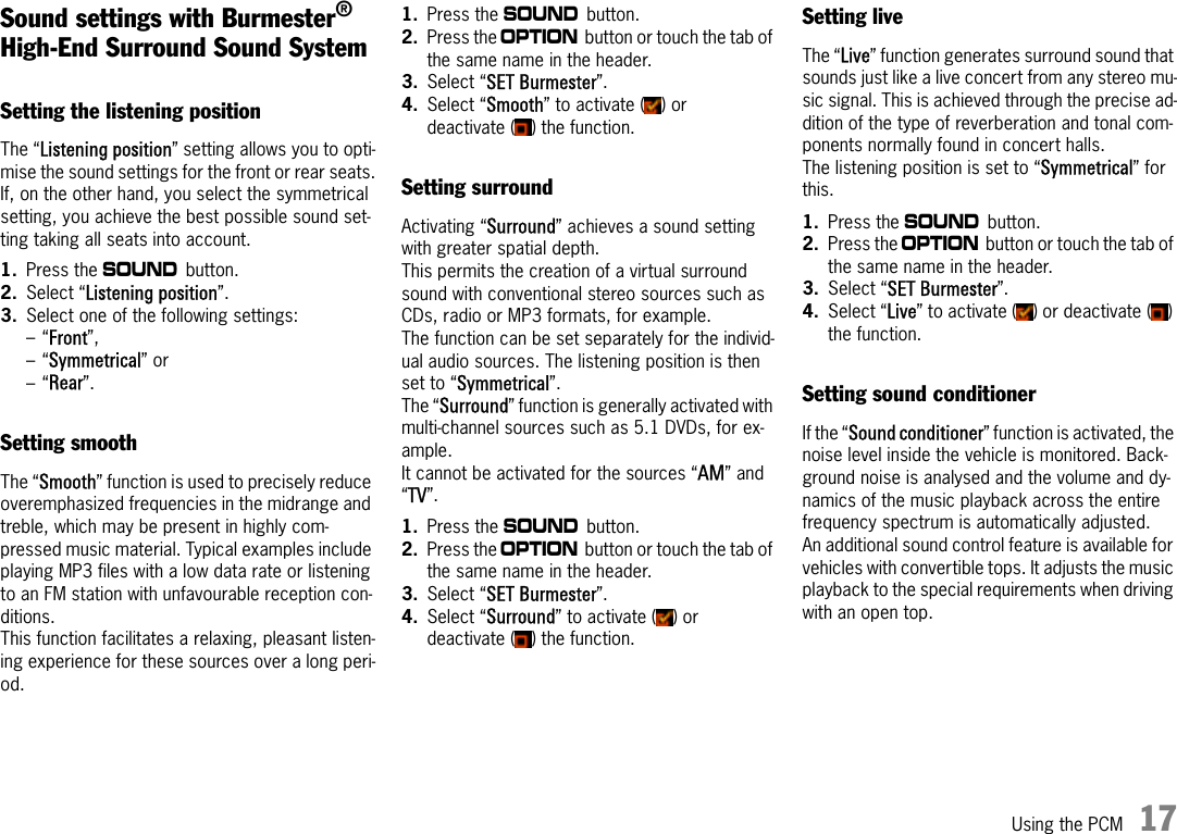 Using the PCM 17Sound settings with Burmester® High-End Surround Sound SystemSetting the listening positionThe “Listening position” setting allows you to opti-mise the sound settings for the front or rear seats.If, on the other hand, you select the symmetrical setting, you achieve the best possible sound set-ting taking all seats into account.1. Press the b button.2. Select “Listening position”.3. Select one of the following settings:–“Front”, –“Symmetrical” or –“Rear”. Setting smoothThe “Smooth” function is used to precisely reduce overemphasized frequencies in the midrange and treble, which may be present in highly com-pressed music material. Typical examples include playing MP3 files with a low data rate or listening to an FM station with unfavourable reception con-ditions. This function facilitates a relaxing, pleasant listen-ing experience for these sources over a long peri-od.1. Press the b button.2. Press the i button or touch the tab of the same name in the header.3. Select “SET Burmester”.4. Select “Smooth” to activate ( ) or deactivate ( ) the function.Setting surroundActivating “Surround” achieves a sound setting with greater spatial depth. This permits the creation of a virtual surround sound with conventional stereo sources such as CDs, radio or MP3 formats, for example. The function can be set separately for the individ-ual audio sources. The listening position is then set to “Symmetrical”.The “Surround” function is generally activated with multi-channel sources such as 5.1 DVDs, for ex-ample.It cannot be activated for the sources “AM” and “TV”.1. Press the b button.2. Press the i button or touch the tab of the same name in the header.3. Select “SET Burmester”.4. Select “Surround” to activate ( ) or deactivate ( ) the function.Setting liveThe “Live” function generates surround sound that sounds just like a live concert from any stereo mu-sic signal. This is achieved through the precise ad-dition of the type of reverberation and tonal com-ponents normally found in concert halls. The listening position is set to “Symmetrical” for this.1. Press the b button.2. Press the i button or touch the tab of the same name in the header.3. Select “SET Burmester”.4. Select “Live” to activate ( ) or deactivate ( ) the function.Setting sound conditionerIf the “Sound conditioner” function is activated, the noise level inside the vehicle is monitored. Back-ground noise is analysed and the volume and dy-namics of the music playback across the entire frequency spectrum is automatically adjusted.An additional sound control feature is available for vehicles with convertible tops. It adjusts the music playback to the special requirements when driving with an open top.