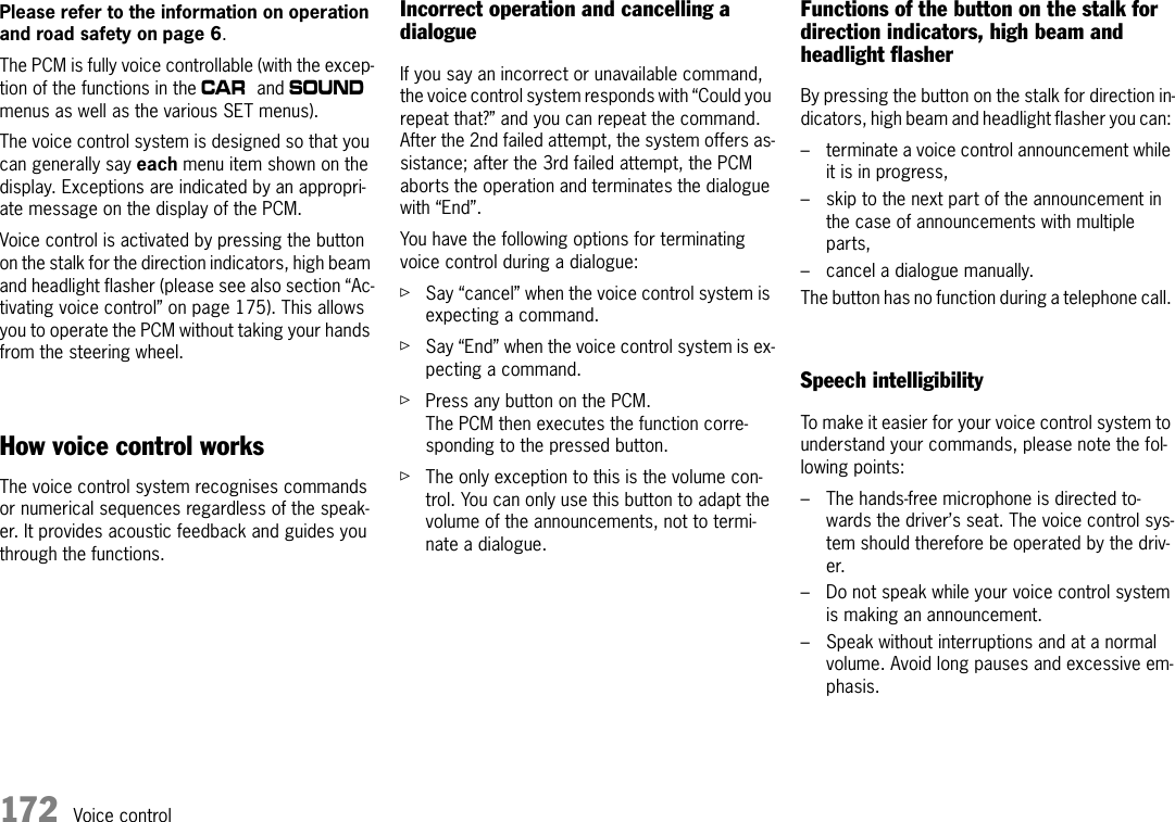 172 Voice controlVoice controlPlease refer to the information on operation and road safety on page 6. The PCM is fully voice controllable (with the excep-tion of the functions in the w and b menus as well as the various SET menus).The voice control system is designed so that you can generally say each menu item shown on the display. Exceptions are indicated by an appropri-ate message on the display of the PCM. Voice control is activated by pressing the button on the stalk for the direction indicators, high beam and headlight flasher (please see also section “Ac-tivating voice control” on page 175). This allows you to operate the PCM without taking your hands from the steering wheel.How voice control worksThe voice control system recognises commands or numerical sequences regardless of the speak-er. It provides acoustic feedback and guides you through the functions.Incorrect operation and cancelling a dialogueIf you say an incorrect or unavailable command, the voice control system responds with “Could you repeat that?” and you can repeat the command. After the 2nd failed attempt, the system offers as-sistance; after the 3rd failed attempt, the PCM aborts the operation and terminates the dialogue with “End”.You have the following options for terminating voice control during a dialogue:ûSay “cancel” when the voice control system is expecting a command.ûSay “End” when the voice control system is ex-pecting a command.ûPress any button on the PCM.The PCM then executes the function corre-sponding to the pressed button.ûThe only exception to this is the volume con-trol. You can only use this button to adapt the volume of the announcements, not to termi-nate a dialogue.Functions of the button on the stalk for direction indicators, high beam and headlight flasher By pressing the button on the stalk for direction in-dicators, high beam and headlight flasher you can: – terminate a voice control announcement while it is in progress,– skip to the next part of the announcement in the case of announcements with multiple parts,– cancel a dialogue manually.The button has no function during a telephone call. Speech intelligibilityTo make it easier for your voice control system to understand your commands, please note the fol-lowing points:– The hands-free microphone is directed to-wards the driver’s seat. The voice control sys-tem should therefore be operated by the driv-er. – Do not speak while your voice control system is making an announcement.– Speak without interruptions and at a normal volume. Avoid long pauses and excessive em-phasis.