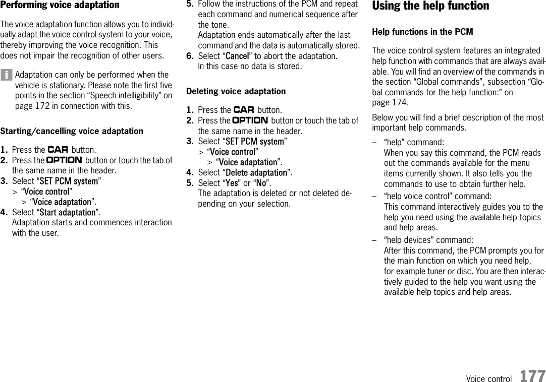 Voice control 177Performing voice adaptationThe voice adaptation function allows you to individ-ually adapt the voice control system to your voice, thereby improving the voice recognition. This does not impair the recognition of other users. Adaptation can only be performed when the vehicle is stationary. Please note the first five points in the section “Speech intelligibility” on page 172 in connection with this.Starting/cancelling voice adaptation1. Press the w button.2. Press the i button or touch the tab of the same name in the header.3. Select “SET PCM system”&gt;“Voice control” &gt;“Voice adaptation”.4. Select “Start adaptation”.Adaptation starts and commences interaction with the user.5. Follow the instructions of the PCM and repeat each command and numerical sequence after the tone.Adaptation ends automatically after the last command and the data is automatically stored.6. Select “Cancel” to abort the adaptation.In this case no data is stored.Deleting voice adaptation1. Press the w button.2. Press the i button or touch the tab of the same name in the header.3. Select “SET PCM system”&gt;“Voice control” &gt;“Voice adaptation”.4. Select “Delete adaptation”.5. Select “Yes” or “No”.The adaptation is deleted or not deleted de-pending on your selection.Using the help functionHelp functions in the PCMThe voice control system features an integrated help function with commands that are always avail-able. You will find an overview of the commands in the section “Global commands”, subsection “Glo-bal commands for the help function:” on page 174.Below you will find a brief description of the most important help commands.– “help” command:When you say this command, the PCM reads out the commands available for the menu items currently shown. It also tells you the commands to use to obtain further help.– “help voice control” command: This command interactively guides you to the help you need using the available help topics and help areas.– “help devices” command: After this command, the PCM prompts you for the main function on which you need help, for example tuner or disc. You are then interac-tively guided to the help you want using the available help topics and help areas.