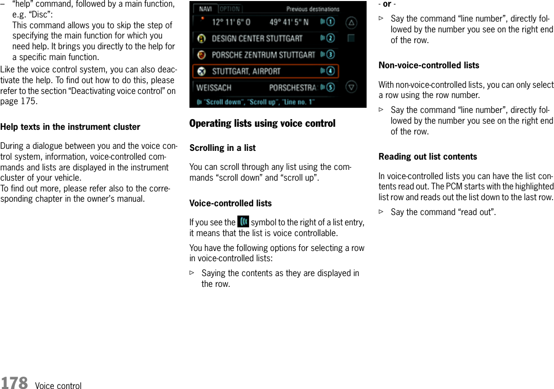 178 Voice control– “help” command, followed by a main function, e.g. “Disc”:This command allows you to skip the step of specifying the main function for which you need help. It brings you directly to the help for a specific main function.Like the voice control system, you can also deac-tivate the help. To find out how to do this, please refer to the section “Deactivating voice control” on page 175.Help texts in the instrument clusterDuring a dialogue between you and the voice con-trol system, information, voice-controlled com-mands and lists are displayed in the instrument cluster of your vehicle.To find out more, please refer also to the corre-sponding chapter in the owner’s manual.Operating lists using voice controlScrolling in a listYou can scroll through any list using the com-mands “scroll down” and “scroll up”.Voice-controlled listsIf you see the   symbol to the right of a list entry, it means that the list is voice controllable.You have the following options for selecting a row in voice-controlled lists:ûSaying the contents as they are displayed in the row.- or - ûSay the command “line number”, directly fol-lowed by the number you see on the right end of the row.Non-voice-controlled listsWith non-voice-controlled lists, you can only select a row using the row number.ûSay the command “line number”, directly fol-lowed by the number you see on the right end of the row.Reading out list contentsIn voice-controlled lists you can have the list con-tents read out. The PCM starts with the highlighted list row and reads out the list down to the last row. ûSay the command “read out”.