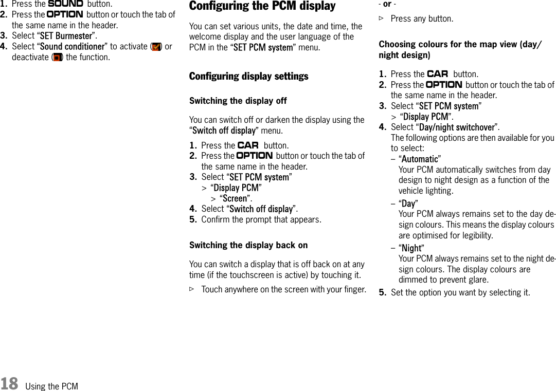 18 Using the PCM1. Press the b button.2. Press the i button or touch the tab of the same name in the header.3. Select “SET Burmester”.4. Select “Sound conditioner” to activate ( ) or deactivate ( ) the function.Configuring the PCM displayYou can set various units, the date and time, the welcome display and the user language of the PCM in the “SET PCM system” menu.Configuring display settingsSwitching the display offYou can switch off or darken the display using the “Switch off display” menu.1. Press the w button.2. Press the i button or touch the tab of the same name in the header.3. Select “SET PCM system” &gt;“Display PCM”&gt;“Screen”.4. Select “Switch off display”.5. Confirm the prompt that appears.Switching the display back onYou can switch a display that is off back on at any time (if the touchscreen is active) by touching it.ûTouch anywhere on the screen with your finger.- or -ûPress any button.Choosing colours for the map view (day/night design)1. Press the w button.2. Press the i button or touch the tab of the same name in the header.3. Select “SET PCM system” &gt;“Display PCM”.4. Select “Day/night switchover”.The following options are then available for you to select:–“Automatic”Your PCM automatically switches from day design to night design as a function of the vehicle lighting.–“Day”Your PCM always remains set to the day de-sign colours. This means the display colours are optimised for legibility.–“Night”Your PCM always remains set to the night de-sign colours. The display colours are dimmed to prevent glare.5. Set the option you want by selecting it.