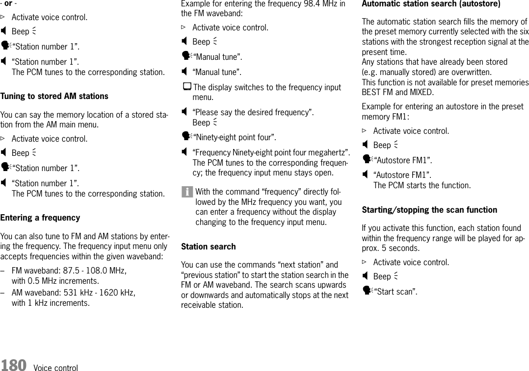 180 Voice control- or - ûActivate voice control.;Beep Ò y“Station number 1”.;“Station number 1”.The PCM tunes to the corresponding station.Tuning to stored AM stations You can say the memory location of a stored sta-tion from the AM main menu.ûActivate voice control.;Beep Ò y“Station number 1”.;“Station number 1”.The PCM tunes to the corresponding station.Entering a frequencyYou can also tune to FM and AM stations by enter-ing the frequency. The frequency input menu only accepts frequencies within the given waveband:– FM waveband: 87.5 - 108.0 MHz, with 0.5 MHz increments. – AM waveband: 531 kHz - 1620 kHz, with 1 kHz increments.Example for entering the frequency 98.4 MHz in the FM waveband:ûActivate voice control.;Beep Ò y“Manual tune”.;“Manual tune”.The display switches to the frequency input menu.;“Please say the desired frequency”.Beep Ò y“Ninety-eight point four”.;“Frequency Ninety-eight point four megahertz”.The PCM tunes to the corresponding frequen-cy; the frequency input menu stays open.With the command “frequency” directly fol-lowed by the MHz frequency you want, you can enter a frequency without the display changing to the frequency input menu.Station searchYou can use the commands “next station” and “previous station” to start the station search in the FM or AM waveband. The search scans upwards or downwards and automatically stops at the next receivable station.Automatic station search (autostore)The automatic station search fills the memory of the preset memory currently selected with the six stations with the strongest reception signal at the present time.Any stations that have already been stored (e.g. manually stored) are overwritten.This function is not available for preset memories BEST FM and MIXED.Example for entering an autostore in the preset memory FM1:ûActivate voice control.;Beep Ò y“Autostore FM1”.;“Autostore FM1”.The PCM starts the function.Starting/stopping the scan functionIf you activate this function, each station found within the frequency range will be played for ap-prox. 5 seconds.ûActivate voice control.;Beep Ò y“Start scan”.