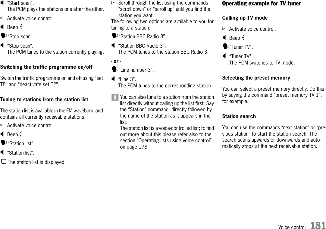 Voice control 181;“Start scan”.The PCM plays the stations one after the other.ûActivate voice control.;Beep Ò y“Stop scan”.;“Stop scan”.The PCM tunes to the station currently playing.Switching the traffic programme on/offSwitch the traffic programme on and off using “set TP” and “deactivate set TP”.Tuning to stations from the station listThe station list is available in the FM waveband and contains all currently receivable stations.ûActivate voice control.;Beep Ò y“Station list”.;“Station list”.The station list is displayed.ûScroll through the list using the commands “scroll down” or “scroll up” until you find the station you want. The following two options are available to you for tuning to a station:y“Station BBC Radio 3”.;“Station BBC Radio 3”.The PCM tunes to the station BBC Radio 3.- or - y“Line number 3”.;“Line 3”.The PCM tunes to the corresponding station.You can also tune to a station from the station list directly without calling up the list first. Say the “Station” command, directly followed by the name of the station as it appears in the list.The station list is a voice-controlled list; to find out more about this please refer also to the section “Operating lists using voice control” on page 178.Operating example for TV tunerCalling up TV mode ûActivate voice control.;Beep Ò y“Tuner TV”.;“Tuner TV”.The PCM switches to TV mode.Selecting the preset memoryYou can select a preset memory directly. Do this by saying the command “preset memory TV 1”, for example.Station searchYou can use the commands “next station” or “pre-vious station” to start the station search. The search scans upwards or downwards and auto-matically stops at the next receivable station.