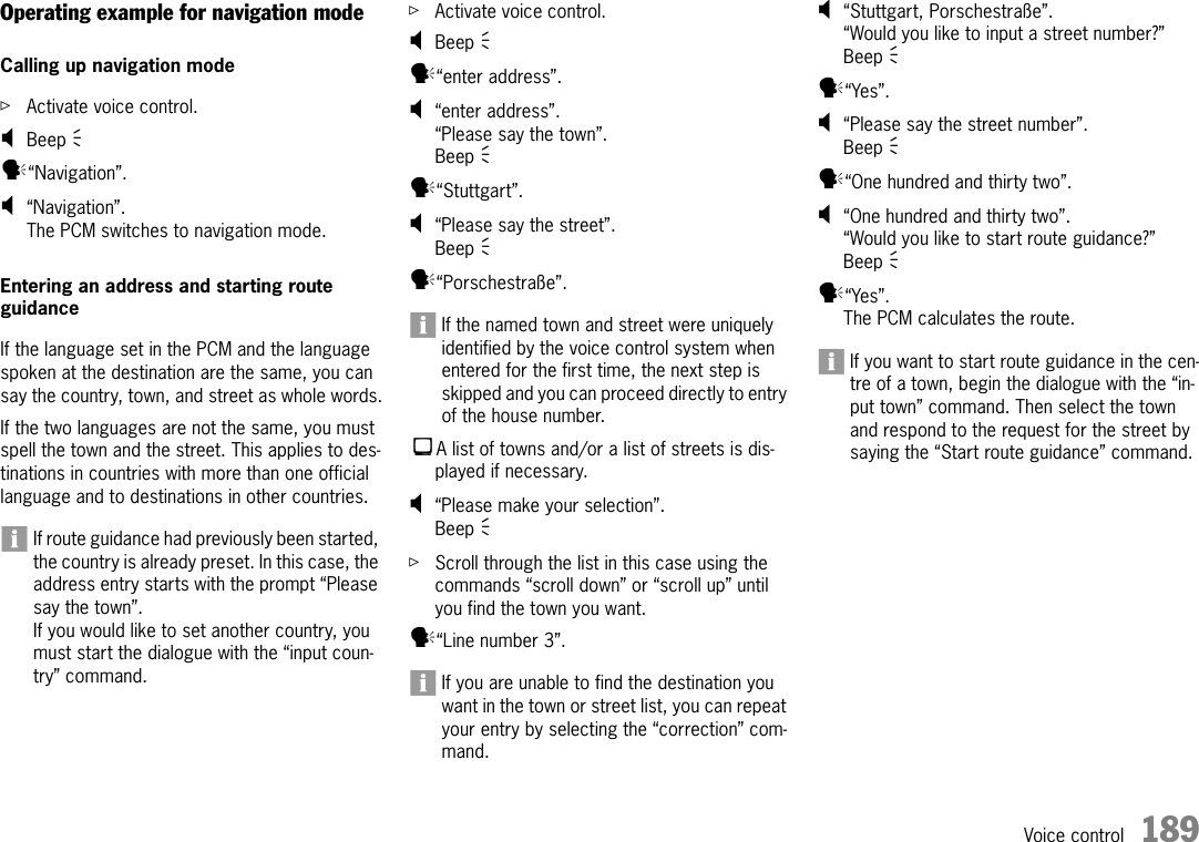 Voice control 189Operating example for navigation modeCalling up navigation modeûActivate voice control.;Beep Ò y“Navigation”.;“Navigation”.The PCM switches to navigation mode.Entering an address and starting route guidanceIf the language set in the PCM and the language spoken at the destination are the same, you can say the country, town, and street as whole words.If the two languages are not the same, you must spell the town and the street. This applies to des-tinations in countries with more than one official language and to destinations in other countries.If route guidance had previously been started, the country is already preset. In this case, the address entry starts with the prompt “Please say the town”.If you would like to set another country, you must start the dialogue with the “input coun-try” command.ûActivate voice control.;Beep Ò y“enter address”.;“enter address”.“Please say the town”.Beep Ò y“Stuttgart”.;“Please say the street”.Beep Ò y“Porschestraße”.If the named town and street were uniquely identified by the voice control system when entered for the first time, the next step is skipped and you can proceed directly to entry of the house number.A list of towns and/or a list of streets is dis-played if necessary.;“Please make your selection”.Beep Ò ûScroll through the list in this case using the commands “scroll down” or “scroll up” until you find the town you want.y“Line number 3”.If you are unable to find the destination you want in the town or street list, you can repeat your entry by selecting the “correction” com-mand.;“Stuttgart, Porschestraße”.“Would you like to input a street number?”Beep Ò y“Yes”.;“Please say the street number”.Beep Ò y“One hundred and thirty two”.;“One hundred and thirty two”.“Would you like to start route guidance?”Beep Ò y“Yes”.The PCM calculates the route.If you want to start route guidance in the cen-tre of a town, begin the dialogue with the “in-put town” command. Then select the town and respond to the request for the street by saying the “Start route guidance” command.