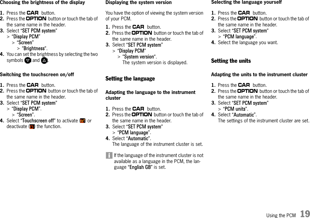 Using the PCM 19Choosing the brightness of the display1. Press the w button.2. Press the i button or touch the tab of the same name in the header.3. Select “SET PCM system” &gt;“Display PCM”&gt;“Screen”&gt;“Brightness”.4. You can set the brightness by selecting the two symbols  and .Switching the touchscreen on/off1. Press the w button.2. Press the i button or touch the tab of the same name in the header.3. Select “SET PCM system” &gt;“Display PCM”.&gt;“Screen”.4. Select “Touchscreen off” to activate ( ) or deactivate ( ) the function.Displaying the system versionYou have the option of viewing the system version of your PCM.1. Press the w button.2. Press the i button or touch the tab of the same name in the header.3. Select “SET PCM system” &gt;“Display PCM” &gt;“System version”.The system version is displayed.Setting the languageAdapting the language to the instrument cluster1. Press the w button.2. Press the i button or touch the tab of the same name in the header.3. Select “SET PCM system” &gt;“PCM language”.4. Select “Automatic”.The language of the instrument cluster is set.If the language of the instrument cluster is not available as a language in the PCM, the lan-guage “English GB” is set.Selecting the language yourself1. Press the w button.2. Press the i button or touch the tab of the same name in the header.3. Select “SET PCM system” &gt;“PCM language”.4. Select the language you want.Setting the unitsAdapting the units to the instrument cluster1. Press the w button.2. Press the i button or touch the tab of the same name in the header.3. Select “SET PCM system” &gt;“PCM units”.4. Select “Automatic”.The settings of the instrument cluster are set.