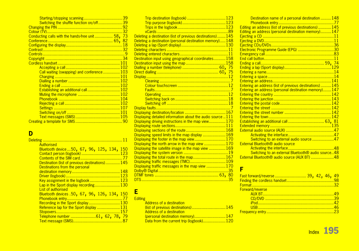 Index 195Starting/stopping scanning................................39Switching the shuffle function on/off....................39Changing the PIN ......................................................92Colour (TV)...............................................................32Conducting calls with the hands-free unit ............... 58, 73Conference...................................................... 65, 82Configuring the display...............................................18Contrast..................................................................32Controls ....................................................................9Copyright ................................................................34Cordless handset....................................................101Accepting a call .............................................102Call waiting (swapping) and conference ..............103Charging ......................................................101Dialling a number ...........................................102Ending a call .................................................102Establishing an additional call ...........................102Muting the microphone ...................................102Phonebook ...................................................104Rejecting a call ..............................................102Settings .......................................................107Switching on/off ............................................101Text messages (SMS) .....................................105Creating a template for SMS.......................................90DDeleting ..................................................................11Authorised Bluetooth device ...50, 67, 96, 125, 134, 150Contact person (logbook) ................................123Contents of the SIM card...................................77Destination (list of previous destinations) ............145Destinations from the personal destination memory........................................148Driver (logbook) .............................................123Key assignment in the logbook .........................123Lap in the Sport display recording.....................130List of authorised Bluetooth devices .50, 67, 96, 126, 134, 150Phonebook entry..............................................77Recording in the Sport display..........................130Reference lap for the Sport display ...................131Stopovers.....................................................157Telephone number .....................61, 62, 78, 79Text message (SMS).........................................87Trip destination (logbook) ................................123Trip purpose (logbook) ....................................123Trips in the logbook........................................123vCards ...........................................................89Deleting a destination (list of previous destinations) .......145Deleting a destination (personal destination memory).....148Deleting a lap (Sport display).....................................130Deleting characters ...................................................11Deleting entered characters........................................11Destination input using geographical coordinates..........158Destination input using the map .................................158Dialling a number (telephone) .............................. 60, 75Direct dialling ................................................... 60, 75Display....................................................................12Cleaning ...........................................................7Colour touchscreen ..........................................12Faults...............................................................7Operating .......................................................12Switching back on ............................................18Switching off ...................................................18Display faults..............................................................7Displaying destination/location ..................................167Displaying detailed information about the audio source ..111Displaying driving instructions in the map view..............170Displaying route sections..........................................111Displaying sections of the route.................................168Displaying speed limits in the map display ...................169Displaying the footer in the map view..........................170Displaying the north arrow in the map view ..................170Displaying the satellite image in the map view ..............169Displaying the system version .....................................19Displaying the total route in the map...........................167Displaying traffic messages (TMC)..............................109Displaying traffic messages in the map view ................170Dolby® Digital ..........................................................35DTMF tones ..................................................... 63, 80DTS ........................................................................35EEditingAddress of a destination (list of previous destinations) ............................145Address of a destination (personal destination memory)..........................147Data from the current trip (logbook)...................120Destination name of a personal destination .........148Phonebook entry..............................................77Editing an address (list of previous destinations) ...........145Editing an address (personal destination memory).........147Ejecting a CD ...........................................................11Ejecting a DVD..........................................................11Ejecting CDs/DVDs....................................................36Electronic Programme Guide (EPG) ..............................30Emergency call .........................................................83End call button..........................................................11Ending a call..................................................... 59, 74Ending a lap (Sport display).......................................129Entering a name........................................................14Entering a space.......................................................14Entering an address.................................................141Entering an address (list of previous destinations) .........145Entering an address (personal destination memory).......147Entering the country ................................................142Entering the junction ................................................143Entering the postal code...........................................142Entering the street ..................................................142Entering the street number .......................................142Entering the town ....................................................142Establishing an additional call .............................. 63, 81Extended memory ...................................................135External audio source (AUX) ........................................47Activating the interface......................................47Switching to an external audio source ..................47External Bluetooth® audio sourceActivating the interface......................................48Switching to an external Bluetooth® audio source..48External Bluetooth® audio source (AUX BT) ...................48FFast forward/reverse .......................... 39, 42, 46, 49Finding the cordless handset.......................................98Format ....................................................................32Forward/reverseAUX BT...........................................................49CD/DVD .........................................................39iPod...............................................................42USB...............................................................46Frequency entry ........................................................23