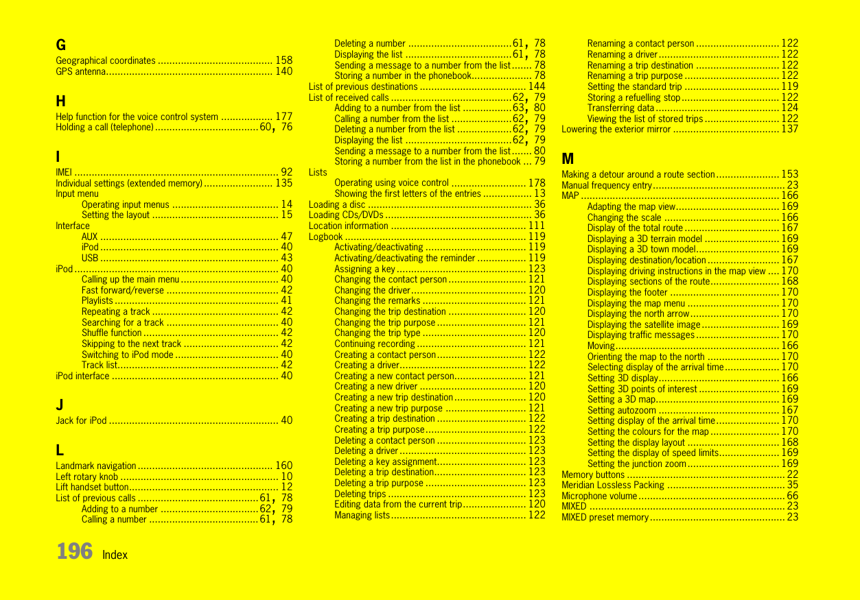 196 IndexGGeographical coordinates ........................................ 158GPS antenna.......................................................... 140HHelp function for the voice control system .................. 177Holding a call (telephone) ....................................60, 76IIMEI ....................................................................... 92Individual settings (extended memory) ........................ 135Input menuOperating input menus ..................................... 14Setting the layout ............................................ 15InterfaceAUX .............................................................. 47iPod .............................................................. 40USB .............................................................. 43iPod ....................................................................... 40Calling up the main menu .................................. 40Fast forward/reverse ....................................... 42Playlists ......................................................... 41Repeating a track ............................................ 42Searching for a track ....................................... 40Shuffle function ............................................... 42Skipping to the next track ................................. 42Switching to iPod mode .................................... 40Track list........................................................ 42iPod interface .......................................................... 40JJack for iPod ........................................................... 40LLandmark navigation ............................................... 160Left rotary knob ....................................................... 10Lift handset button.................................................... 12List of previous calls ..........................................61, 78Adding to a number ..................................62, 79Calling a number ...................................... 61, 78Deleting a number ....................................61, 78Displaying the list .....................................61, 78Sending a message to a number from the list ....... 78Storing a number in the phonebook..................... 78List of previous destinations ..................................... 144List of received calls ..........................................62, 79Adding to a number from the list .................63, 80Calling a number from the list .....................62, 79Deleting a number from the list ...................62, 79Displaying the list .....................................62, 79Sending a message to a number from the list ....... 80Storing a number from the list in the phonebook ... 79ListsOperating using voice control .......................... 178Showing the first letters of the entries ................. 13Loading a disc ......................................................... 36Loading CDs/DVDs ................................................... 36Location information ............................................... 111Logbook ............................................................... 119Activating/deactivating ................................... 119Activating/deactivating the reminder ................. 119Assigning a key ............................................. 123Changing the contact person ........................... 121Changing the driver........................................ 120Changing the remarks .................................... 121Changing the trip destination ........................... 120Changing the trip purpose ............................... 121Changing the trip type .................................... 120Continuing recording ...................................... 121Creating a contact person............................... 122Creating a driver............................................ 122Creating a new contact person......................... 121Creating a new driver ..................................... 120Creating a new trip destination......................... 120Creating a new trip purpose ............................ 121Creating a trip destination ............................... 122Creating a trip purpose................................... 122Deleting a contact person ............................... 123Deleting a driver............................................ 123Deleting a key assignment............................... 123Deleting a trip destination................................ 123Deleting a trip purpose ................................... 123Deleting trips ................................................ 123Editing data from the current trip...................... 120Managing lists............................................... 122Renaming a contact person ............................. 122Renaming a driver.......................................... 122Renaming a trip destination ............................. 122Renaming a trip purpose ................................. 122Setting the standard trip ................................. 119Storing a refuelling stop.................................. 122Transferring data ........................................... 124Viewing the list of stored trips .......................... 122Lowering the exterior mirror ..................................... 137MMaking a detour around a route section ...................... 153Manual frequency entry.............................................. 23MAP ..................................................................... 166Adapting the map view.................................... 169Changing the scale ........................................ 166Display of the total route ................................. 167Displaying a 3D terrain model .......................... 169Displaying a 3D town model............................. 169Displaying destination/location......................... 167Displaying driving instructions in the map view .... 170Displaying sections of the route........................ 168Displaying the footer ...................................... 170Displaying the map menu ................................ 170Displaying the north arrow............................... 170Displaying the satellite image ........................... 169Displaying traffic messages ............................. 170Moving......................................................... 166Orienting the map to the north ......................... 170Selecting display of the arrival time................... 170Setting 3D display.......................................... 166Setting 3D points of interest ............................ 169Setting a 3D map........................................... 169Setting autozoom .......................................... 167Setting display of the arrival time...................... 170Setting the colours for the map ........................ 170Setting the display layout ................................ 168Setting the display of speed limits..................... 169Setting the junction zoom................................ 169Memory buttons ....................................................... 22Meridian Lossless Packing ......................................... 35Microphone volume ................................................... 66MIXED .................................................................... 23MIXED preset memory ............................................... 23