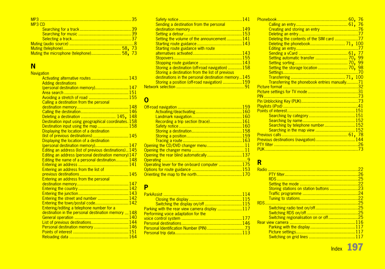 Index 197MP3 .......................................................................35MP3 CDSearching for a track........................................39Searching for music .........................................39Selecting a track..............................................37Muting (audio source) ..................................................8Muting (telephone)............................................. 58, 73Muting the microphone (telephone)....................... 58, 73NNavigationActivating alternative routes.............................143Adding destinations (personal destination memory)..........................147Area search ..................................................151Avoiding a stretch of road ...............................155Calling a destination from the personal destination memory........................................148Calling the destination.....................................146Deleting a destination ........................... 145, 148Destination input using geographical coordinates.158Destination input using the map ........................158Displaying the location of a destination (list of previous destinations)............................145Displaying the location of a destination (personal destination memory)..........................147Editing an address (list of previous destinations)..145Editing an address (personal destination memory)147Editing the name of a personal destination..........148Entering an address .......................................141Entering an address from the list of previous destinations......................................145Entering an address from the personal destination memory........................................147Entering the country .......................................142Entering the junction.......................................143Entering the street and number ........................142Entering the town/postal code..........................142Entering/editing a telephone number for a destination in the personal destination memory ...148General operation ..........................................140List of previous destinations.............................144Personal destination memory ...........................146Points of interest ...........................................151Reloading data ..............................................164Safety notice.................................................141Sending a destination from the personal destination memory........................................149Setting a detour.............................................153Setting the volume of the announcement ............141Starting route guidance...................................143Starting route guidance with route alternatives activated ......................................143Stopovers.....................................................155Stopping route guidance .................................143Storing a destination (off-road navigation) ...........158Storing a destination from the list of previous destinations in the personal destination memory ..145Storing a position (off-road navigation) ...............159Network selection .....................................................91OOff-road navigation ..................................................159Activating/deactivating....................................160Landmark navigation.......................................160Recording a trip section (trace).........................161Safety notice.................................................160Storing a destination.......................................158Storing a position...........................................159Tracing a route ..............................................163Opening the CD/DVD changer menu .............................11Opening the changer menu .........................................11Opening the rear blind automatically ...........................137Operating ..................................................................9Operating lever for the on-board computer ..................175Options for route guidance .......................................153Orienting the map to the north...................................170PParkAssist .............................................................114Closing the display .........................................115Switching the display on/off .............................115Parking with the rear view camera display ...................117Performing voice adaptation for the voice control system ...............................................177Personal destinations...............................................146Personal Identification Number (PIN) .............................73Personal trip data....................................................113Phonebook....................................................... 60, 76Calling an entry........................................ 61, 76Creating and storing an entry .............................76Deleting an entry..............................................77Deleting the contents of the SIM card ..................77Deleting the phonebook........................... 71, 100Editing an entry................................................77Sending a vCard ...................................... 61, 77Setting automatic transfer ......................... 70, 99Setting sorting......................................... 70, 99Setting the storage location ....................... 70, 98Settings..........................................................70Transferring .......................................... 71, 100Transferring the phonebook entries manually.........71Picture format ..........................................................32Picture settings for TV mode .......................................31PIN .........................................................................73Pin Unblocking Key (PUK)............................................73Playlists (iPod) ..........................................................41Points of interest.....................................................151Searching by category ....................................151Searching by name.........................................152Searching by telephone number........................152Searching in the map view ...............................152Previous calls ................................................... 61, 78Previous destinations (navigation)...............................144PTY filter .................................................................26PUK ........................................................................73RRadio ......................................................................22PTY filter.........................................................26RDS ...............................................................25Setting the mode .............................................22Storing stations on station buttons ......................23Traffic programme ...........................................24Tuning to stations.............................................22RDS ........................................................................25Switching radio text on/off.................................25Switching RDS on/off........................................25Switching regionalisation on or off.......................25Rear view camera ...................................................116Parking with the display ...................................117Picture settings..............................................117Switching on grid lines ....................................117