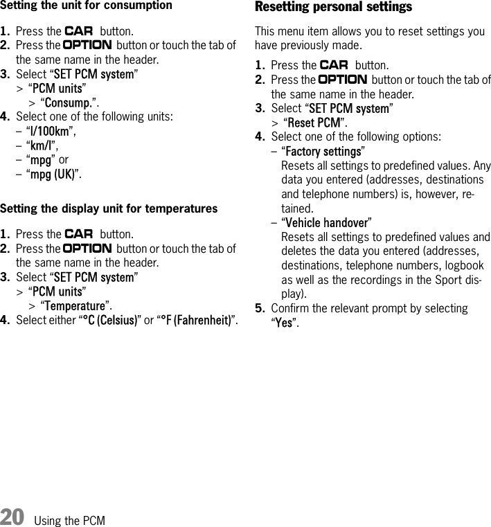 20 Using the PCMSetting the unit for consumption1. Press the w button.2. Press the i button or touch the tab of the same name in the header.3. Select “SET PCM system” &gt;“PCM units” &gt;“Consump.”.4. Select one of the following units:–“l/100km”,–“km/l”,–“mpg” or–“mpg (UK)”.Setting the display unit for temperatures1. Press the w button.2. Press the i button or touch the tab of the same name in the header.3. Select “SET PCM system” &gt;“PCM units”&gt;“Temperature”.4. Select either “°C (Celsius)” or “°F (Fahrenheit)”.Resetting personal settingsThis menu item allows you to reset settings you have previously made.1. Press the w button.2. Press the i button or touch the tab of the same name in the header.3. Select “SET PCM system” &gt;“Reset PCM”.4. Select one of the following options: –“Factory settings” Resets all settings to predefined values. Any data you entered (addresses, destinations and telephone numbers) is, however, re-tained.–“Vehicle handover” Resets all settings to predefined values and deletes the data you entered (addresses, destinations, telephone numbers, logbook as well as the recordings in the Sport dis-play).5. Confirm the relevant prompt by selecting “Yes”.