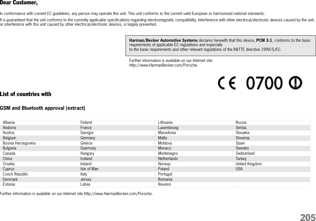 205Dear Customer,In conformance with current EC guidelines, any person may operate this unit. This unit conforms to the current valid European or harmonised national standards.It is guaranteed that the unit conforms to the currently applicable specifications regarding electromagnetic compatibility. Interference with other electrical/electronic devices caused by the unit, or interference with this unit caused by other electrical/electronic devices, is largely prevented. List of countries withGSM and Bluetooth approval (extract)Further information is available on our Internet site http://www.HarmanBecker.com/Porsche.Harman/Becker Automotive Systems declares herewith that this device, PCM 3.1, conforms to the basic requirements of applicable EC regulations and especially to the basic requirements and other relevant regulations of the R&amp;TTE directive 1999/5/EC.Further information is available on our Internet site http://www.HarmanBecker.com/Porsche.Albania Finland Lithuania RussiaAndorra France Luxembourg SerbiaAustria Georgia Macedonia SlovakiaBelgium Germany Malta SloveniaBosnia Herzegovina Greece Moldova SpainBulgaria Guernsey Monaco SwedenCanada Hungary Montenegro SwitzerlandChina Iceland Netherlands TurkeyCroatia Ireland Norway United KingdomCyprus Isle of Man Poland USACzech Republic Italy PortugalDenmark Jersey RomaniaEstonia Latvia Reunion