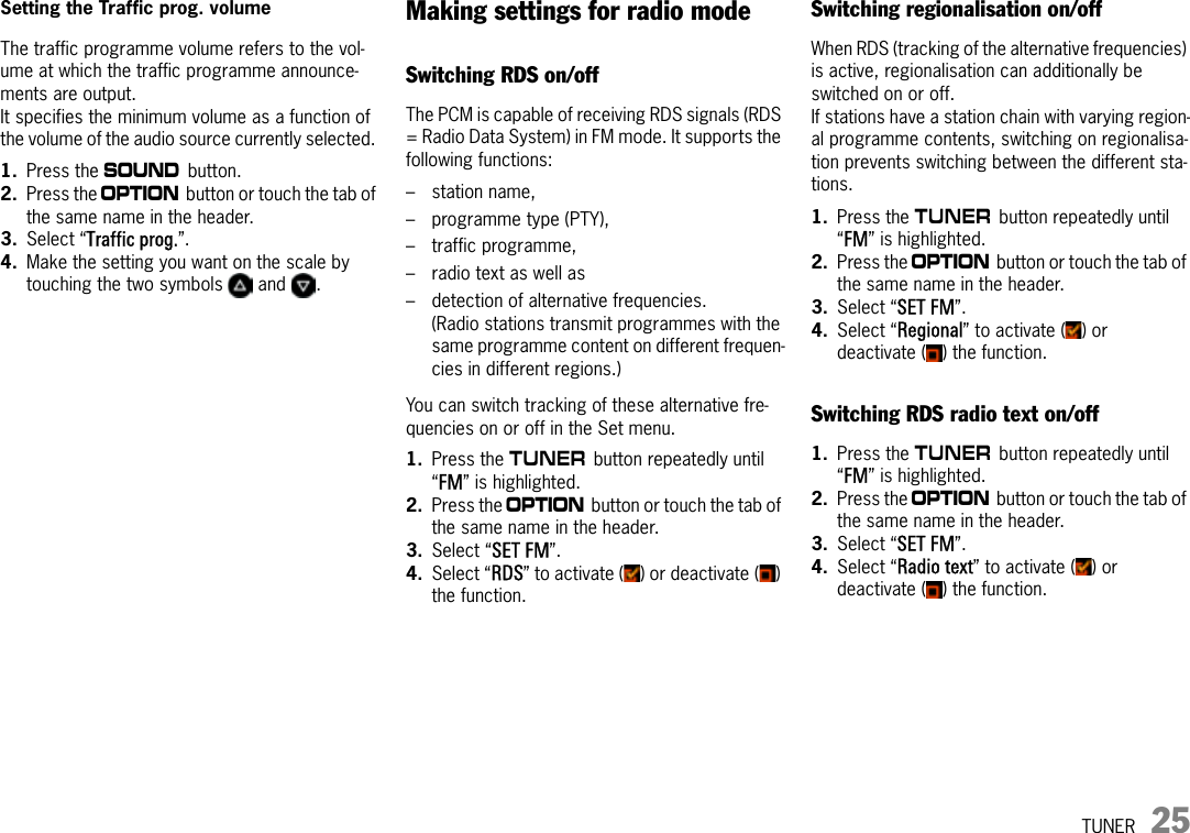 TUNER 25Setting the Traffic prog. volume The traffic programme volume refers to the vol-ume at which the traffic programme announce-ments are output.It specifies the minimum volume as a function of the volume of the audio source currently selected. 1. Press the b button.2. Press the i button or touch the tab of the same name in the header.3. Select “Traffic prog.”.4. Make the setting you want on the scale by touching the two symbols   and  .Making settings for radio modeSwitching RDS on/offThe PCM is capable of receiving RDS signals (RDS = Radio Data System) in FM mode. It supports the following functions: – station name, – programme type (PTY), – traffic programme, – radio text as well as – detection of alternative frequencies. (Radio stations transmit programmes with the same programme content on different frequen-cies in different regions.)You can switch tracking of these alternative fre-quencies on or off in the Set menu.1. Press the m button repeatedly until “FM” is highlighted. 2. Press the i button or touch the tab of the same name in the header.3. Select “SET FM”.4. Select “RDS” to activate ( ) or deactivate ( ) the function.Switching regionalisation on/offWhen RDS (tracking of the alternative frequencies) is active, regionalisation can additionally be switched on or off. If stations have a station chain with varying region-al programme contents, switching on regionalisa-tion prevents switching between the different sta-tions.1. Press the m button repeatedly until “FM” is highlighted. 2. Press the i button or touch the tab of the same name in the header.3. Select “SET FM”.4. Select “Regional” to activate ( ) or deactivate ( ) the function.Switching RDS radio text on/off1. Press the m button repeatedly until “FM” is highlighted. 2. Press the i button or touch the tab of the same name in the header.3. Select “SET FM”.4. Select “Radio text” to activate ( ) or deactivate ( ) the function.