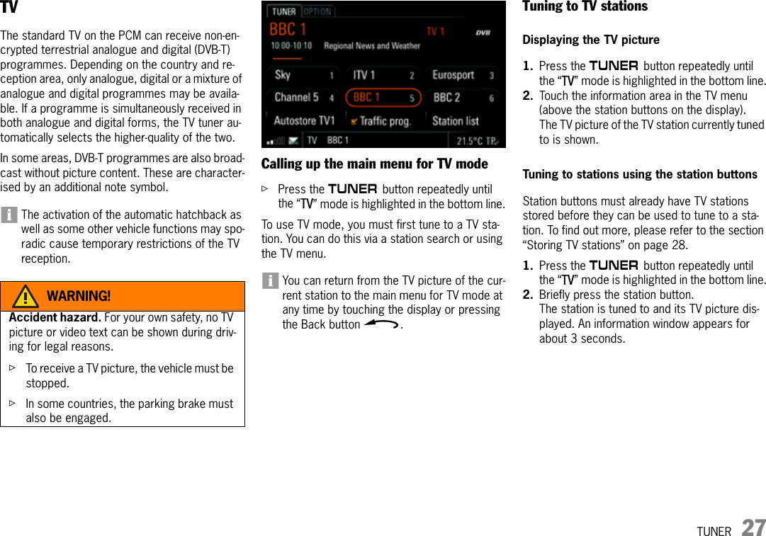 TUNER 27TVThe standard TV on the PCM can receive non-en-crypted terrestrial analogue and digital (DVB-T) programmes. Depending on the country and re-ception area, only analogue, digital or a mixture of analogue and digital programmes may be availa-ble. If a programme is simultaneously received in both analogue and digital forms, the TV tuner au-tomatically selects the higher-quality of the two. In some areas, DVB-T programmes are also broad-cast without picture content. These are character-ised by an additional note symbol.The activation of the automatic hatchback as well as some other vehicle functions may spo-radic cause temporary restrictions of the TV reception.Calling up the main menu for TV modeûPress the m button repeatedly until the “TV” mode is highlighted in the bottom line.To use TV mode, you must first tune to a TV sta-tion. You can do this via a station search or using the TV menu.You can return from the TV picture of the cur-rent station to the main menu for TV mode at any time by touching the display or pressing the Back button h.Tuning to TV stationsDisplaying the TV picture1. Press the m button repeatedly until the “TV” mode is highlighted in the bottom line.2. Touch the information area in the TV menu (above the station buttons on the display).The TV picture of the TV station currently tuned to is shown.Tuning to stations using the station buttonsStation buttons must already have TV stations stored before they can be used to tune to a sta-tion. To find out more, please refer to the section “Storing TV stations” on page 28.1. Press the m button repeatedly until the “TV” mode is highlighted in the bottom line.2. Briefly press the station button.The station is tuned to and its TV picture dis-played. An information window appears for about 3 seconds. WARNING!Accident hazard. For your own safety, no TV picture or video text can be shown during driv-ing for legal reasons.ûTo receive a TV picture, the vehicle must be stopped.ûIn some countries, the parking brake must also be engaged.