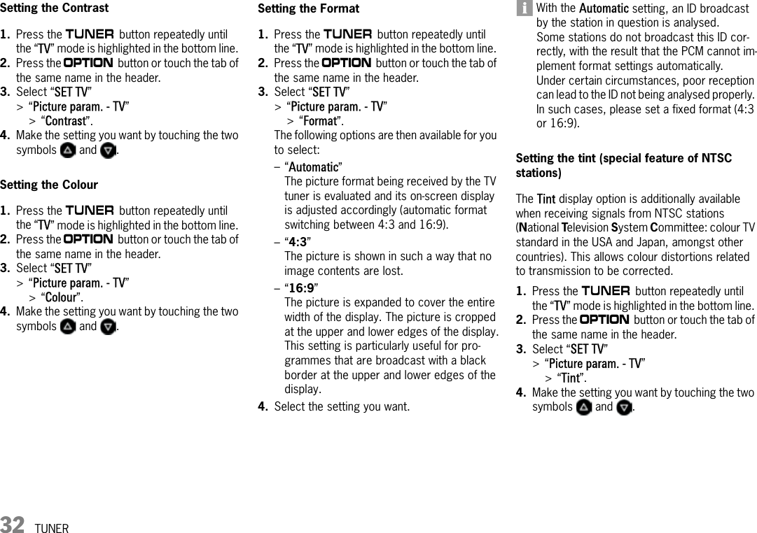 32 TUNERSetting the Contrast1. Press the m button repeatedly until the “TV” mode is highlighted in the bottom line. 2. Press the i button or touch the tab of the same name in the header.3. Select “SET TV” &gt;“Picture param. - TV” &gt;“Contrast”.4. Make the setting you want by touching the two symbols  and .Setting the Colour1. Press the m button repeatedly until the “TV” mode is highlighted in the bottom line. 2. Press the i button or touch the tab of the same name in the header.3. Select “SET TV” &gt;“Picture param. - TV” &gt;“Colour”.4. Make the setting you want by touching the two symbols  and .Setting the Format1. Press the m button repeatedly until the “TV” mode is highlighted in the bottom line. 2. Press the i button or touch the tab of the same name in the header.3. Select “SET TV” &gt;“Picture param. - TV” &gt;“Format”.The following options are then available for you to select:–“Automatic”The picture format being received by the TV tuner is evaluated and its on-screen display is adjusted accordingly (automatic format switching between 4:3 and 16:9).–“4:3” The picture is shown in such a way that no image contents are lost.–“16:9”The picture is expanded to cover the entire width of the display. The picture is cropped at the upper and lower edges of the display.This setting is particularly useful for pro-grammes that are broadcast with a black border at the upper and lower edges of the display.4. Select the setting you want.With the Automatic setting, an ID broadcast by the station in question is analysed. Some stations do not broadcast this ID cor-rectly, with the result that the PCM cannot im-plement format settings automatically.Under certain circumstances, poor reception can lead to the ID not being analysed properly. In such cases, please set a fixed format (4:3 or 16:9).Setting the tint (special feature of NTSC stations) The Tint display option is additionally available when receiving signals from NTSC stations (National Television System Committee: colour TV standard in the USA and Japan, amongst other countries). This allows colour distortions related to transmission to be corrected.1. Press the m button repeatedly until the “TV” mode is highlighted in the bottom line. 2. Press the i button or touch the tab of the same name in the header.3. Select “SET TV” &gt;“Picture param. - TV” &gt;“Tint”.4. Make the setting you want by touching the two symbols  and .