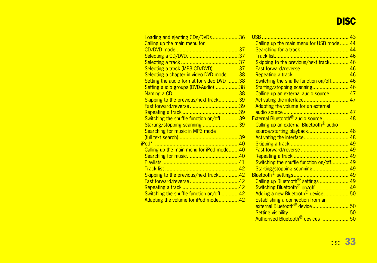 DISC 33DISCLoading and ejecting CDs/DVDs ..................36Calling up the main menu for CD/DVD mode ...........................................37Selecting a CD/DVD....................................37Selecting a track ........................................37Selecting a track (MP3 CD/DVD)..................37Selecting a chapter in video DVD mode ........38Setting the audio format for video DVD ........38Setting audio groups (DVD-Audio) ................38Naming a CD..............................................38Skipping to the previous/next track..............39Fast forward/reverse ..................................39Repeating a track .......................................39Switching the shuffle function on/off ............39Starting/stopping scanning .........................39Searching for music in MP3 mode (full text search)..........................................39iPod* ..........................................................40Calling up the main menu for iPod mode.......40Searching for music....................................40Playlists .....................................................41Track list ...................................................42Skipping to the previous/next track..............42Fast forward/reverse ..................................42Repeating a track .......................................42Switching the shuffle function on/off ............42Adapting the volume for iPod mode..............42USB ............................................................ 43Calling up the main menu for USB mode ...... 44Searching for a track ................................. 44Track list................................................... 46Skipping to the previous/next track............. 46Fast forward/reverse ................................. 46Repeating a track ...................................... 46Switching the shuffle function on/off............ 46Starting/stopping scanning......................... 46Calling up an external audio source ............. 47Activating the interface............................... 47Adapting the volume for an external audio source ............................................. 47External Bluetooth® audio source.................. 48Calling up an external Bluetooth® audiosource/starting playback............................ 48Activating the interface............................... 48Skipping a track ........................................ 49Fast forward/reverse ................................. 49Repeating a track ...................................... 49Switching the shuffle function on/off............ 49Starting/stopping scanning......................... 49Bluetooth® settings...................................... 49Calling up Bluetooth® settings .................... 49Switching Bluetooth® on/off ....................... 49Adding a new Bluetooth® device ................. 50Establishing a connection from an external Bluetooth® device......................... 50Setting visibility  ........................................ 50Authorised Bluetooth® devices  .................. 50