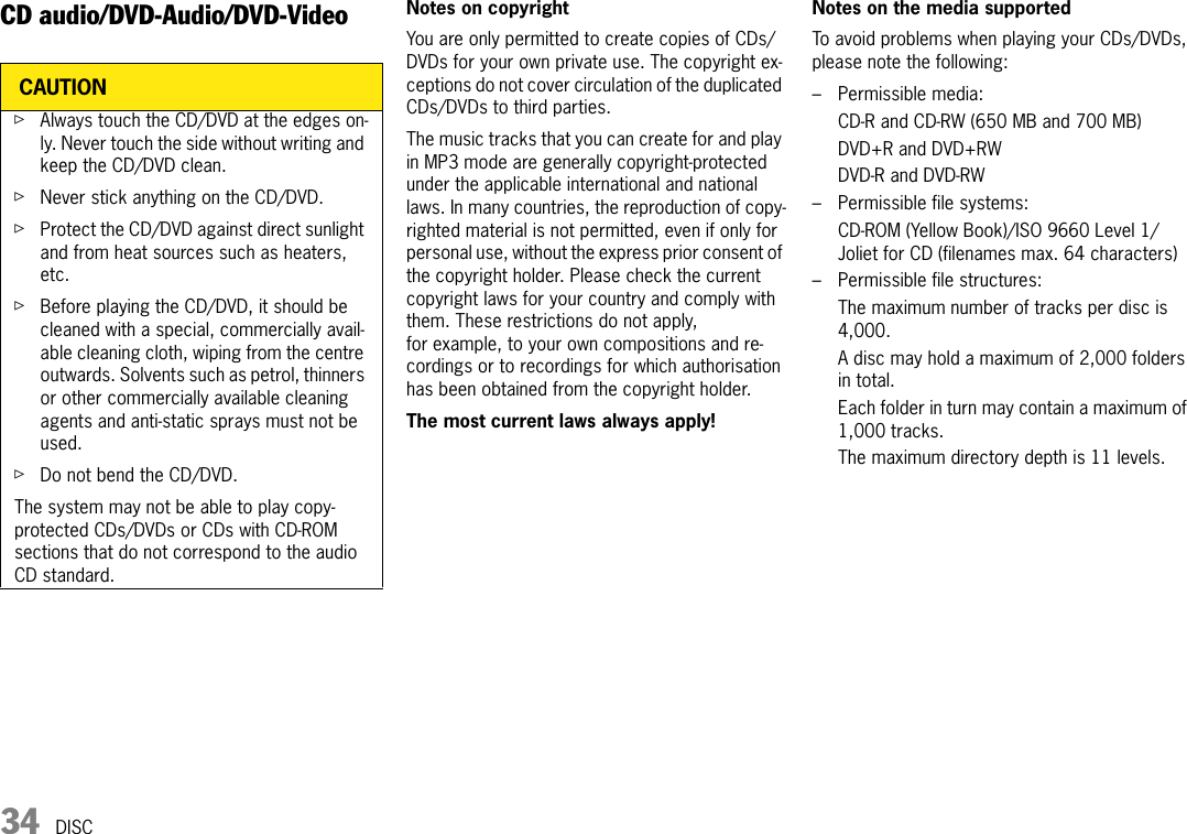 34 DISCDISCCD audio/DVD-Audio/DVD-Video Notes on copyrightYou are only permitted to create copies of CDs/DVDs for your own private use. The copyright ex-ceptions do not cover circulation of the duplicated CDs/DVDs to third parties.The music tracks that you can create for and play in MP3 mode are generally copyright-protected under the applicable international and national laws. In many countries, the reproduction of copy-righted material is not permitted, even if only for personal use, without the express prior consent of the copyright holder. Please check the current copyright laws for your country and comply with them. These restrictions do not apply, for example, to your own compositions and re-cordings or to recordings for which authorisation has been obtained from the copyright holder.The most current laws always apply!Notes on the media supportedTo avoid problems when playing your CDs/DVDs, please note the following:– Permissible media:CD-R and CD-RW (650 MB and 700 MB)DVD+R and DVD+RWDVD-R and DVD-RW– Permissible file systems:CD-ROM (Yellow Book)/ISO 9660 Level 1/Joliet for CD (filenames max. 64 characters)– Permissible file structures:The maximum number of tracks per disc is 4,000.A disc may hold a maximum of 2,000 folders in total.Each folder in turn may contain a maximum of 1,000 tracks.The maximum directory depth is 11 levels.CAUTIONûAlways touch the CD/DVD at the edges on-ly. Never touch the side without writing and keep the CD/DVD clean.ûNever stick anything on the CD/DVD.ûProtect the CD/DVD against direct sunlight and from heat sources such as heaters, etc. ûBefore playing the CD/DVD, it should be cleaned with a special, commercially avail-able cleaning cloth, wiping from the centre outwards. Solvents such as petrol, thinners or other commercially available cleaning agents and anti-static sprays must not be used.ûDo not bend the CD/DVD.The system may not be able to play copy-protected CDs/DVDs or CDs with CD-ROM sections that do not correspond to the audio CD standard.