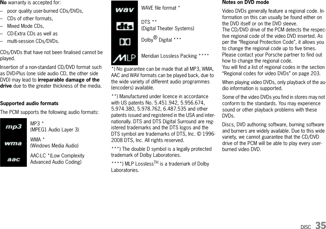 DISC 35No warranty is accepted for:– poor quality user-burned CDs/DVDs,– CDs of other formats,–Mixed Mode CDs,– CD-Extra CDs as well as– multi-session CDs/DVDs.CDs/DVDs that have not been finalised cannot be played.Insertion of a non-standard CD/DVD format such as DVD-Plus (one side audio CD, the other side DVD) may lead to irreparable damage of the drive due to the greater thickness of the media.Supported audio formatsThe PCM supports the following audio formats:*) No guarantee can be made that all MP3, WMA, AAC and WAV formats can be played back, due to the wide variety of different audio programmes (encoders) available.**) Manufactured under licence in accordance with US patents No. 5.451.942, 5.956.674, 5.974.380, 5.978.762, 6.487.535 and other patents issued and registered in the USA and inter-nationally. DTS and DTS Digital Surround are reg-istered trademarks and the DTS logos and the DTS symbol are trademarks of DTS, Inc. © 1996-2008 DTS, Inc. All rights reserved.***) The double D symbol is a legally protected trademark of Dolby Laboratories.****) MLP LosslessTH is a trademark of Dolby Laboratories.Notes on DVD modeVideo DVDs generally feature a regional code. In-formation on this can usually be found either on the DVD itself or on the DVD sleeve.The CD/DVD drive of the PCM detects the respec-tive regional code of the video DVD inserted. As per the “Regional Protection Code”, it allows you to change the regional code up to five times. Please contact your Porsche partner to find out how to change the regional code.You will find a list of regional codes in the section “Regional codes for video DVDs” on page 203.When playing video DVDs, only playback of the au-dio information is supported.Some of the video DVDs you find in stores may not conform to the standards. You may experience sound or other playback problems with these DVDs.Discs, DVD authoring software, burning software and burners are widely available. Due to this wide variety, we cannot guarantee that the CD/DVD drive of the PCM will be able to play every user-burned video DVD.MP3 *(MPEG1 Audio Layer 3)WMA *(Windows Media Audio)AAC-LC *(Low Complexity Advanced Audio Coding)WAVE file format *DTS **(Digital Theater Systems) Dolby® Digital ***Meridian Lossless Packing ****