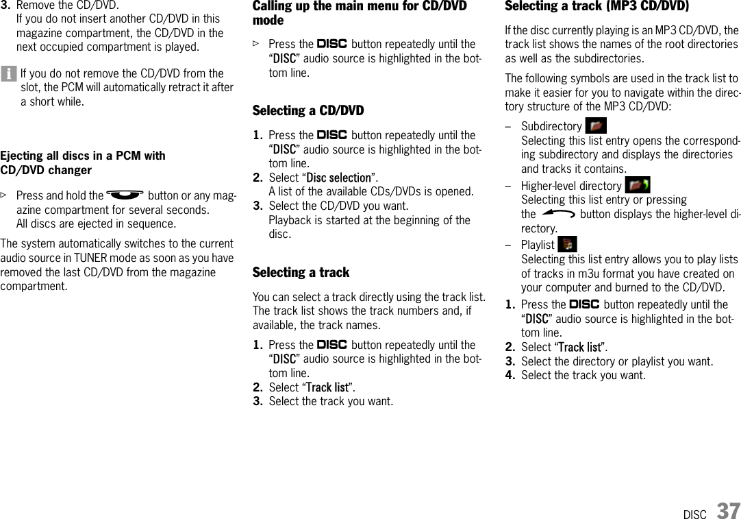 DISC 373. Remove the CD/DVD.If you do not insert another CD/DVD in this magazine compartment, the CD/DVD in the next occupied compartment is played.If you do not remove the CD/DVD from the slot, the PCM will automatically retract it after a short while.Ejecting all discs in a PCM with CD/DVD changer ûPress and hold the j button or any mag-azine compartment for several seconds.All discs are ejected in sequence.The system automatically switches to the current audio source in TUNER mode as soon as you have removed the last CD/DVD from the magazine compartment.Calling up the main menu for CD/DVD modeûPress the n button repeatedly until the “DISC” audio source is highlighted in the bot-tom line.Selecting a CD/DVD1. Press the n button repeatedly until the “DISC” audio source is highlighted in the bot-tom line.2. Select “Disc selection”.A list of the available CDs/DVDs is opened.3. Select the CD/DVD you want.Playback is started at the beginning of the disc.Selecting a trackYou can select a track directly using the track list. The track list shows the track numbers and, if available, the track names.1. Press the n button repeatedly until the “DISC” audio source is highlighted in the bot-tom line.2. Select “Track list”.3. Select the track you want.Selecting a track (MP3 CD/DVD)If the disc currently playing is an MP3 CD/DVD, the track list shows the names of the root directories as well as the subdirectories.The following symbols are used in the track list to make it easier for you to navigate within the direc-tory structure of the MP3 CD/DVD:–Subdirectory Selecting this list entry opens the correspond-ing subdirectory and displays the directories and tracks it contains.– Higher-level directory Selecting this list entry or pressing the h button displays the higher-level di-rectory.– Playlist Selecting this list entry allows you to play lists of tracks in m3u format you have created on your computer and burned to the CD/DVD.1. Press the n button repeatedly until the “DISC” audio source is highlighted in the bot-tom line.2. Select “Track list”.3. Select the directory or playlist you want.4. Select the track you want.