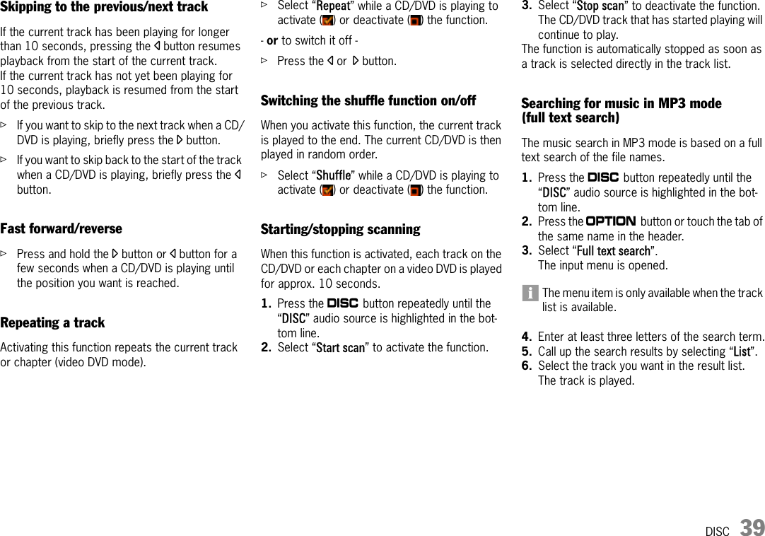 DISC 39Skipping to the previous/next trackIf the current track has been playing for longer than 10 seconds, pressing the p button resumes playback from the start of the current track. If the current track has not yet been playing for 10 seconds, playback is resumed from the start of the previous track.ûIf you want to skip to the next track when a CD/DVD is playing, briefly press the o button.ûIf you want to skip back to the start of the track when a CD/DVD is playing, briefly press the p button.Fast forward/reverseûPress and hold the o button or p button for a few seconds when a CD/DVD is playing until the position you want is reached.Repeating a trackActivating this function repeats the current track or chapter (video DVD mode).ûSelect “Repeat” while a CD/DVD is playing to activate ( ) or deactivate ( ) the function.- or to switch it off - ûPress the p or o button.Switching the shuffle function on/offWhen you activate this function, the current track is played to the end. The current CD/DVD is then played in random order.ûSelect “Shuffle” while a CD/DVD is playing to activate ( ) or deactivate ( ) the function.Starting/stopping scanningWhen this function is activated, each track on the CD/DVD or each chapter on a video DVD is played for approx. 10 seconds.1. Press the n button repeatedly until the “DISC” audio source is highlighted in the bot-tom line. 2. Select “Start scan” to activate the function.3. Select “Stop scan” to deactivate the function.The CD/DVD track that has started playing will continue to play.The function is automatically stopped as soon as a track is selected directly in the track list.Searching for music in MP3 mode (full text search)The music search in MP3 mode is based on a full text search of the file names.1. Press the n button repeatedly until the “DISC” audio source is highlighted in the bot-tom line.2. Press the i button or touch the tab of the same name in the header.3. Select “Full text search”.The input menu is opened.The menu item is only available when the track list is available.4. Enter at least three letters of the search term.5. Call up the search results by selecting “List”.6. Select the track you want in the result list.The track is played.