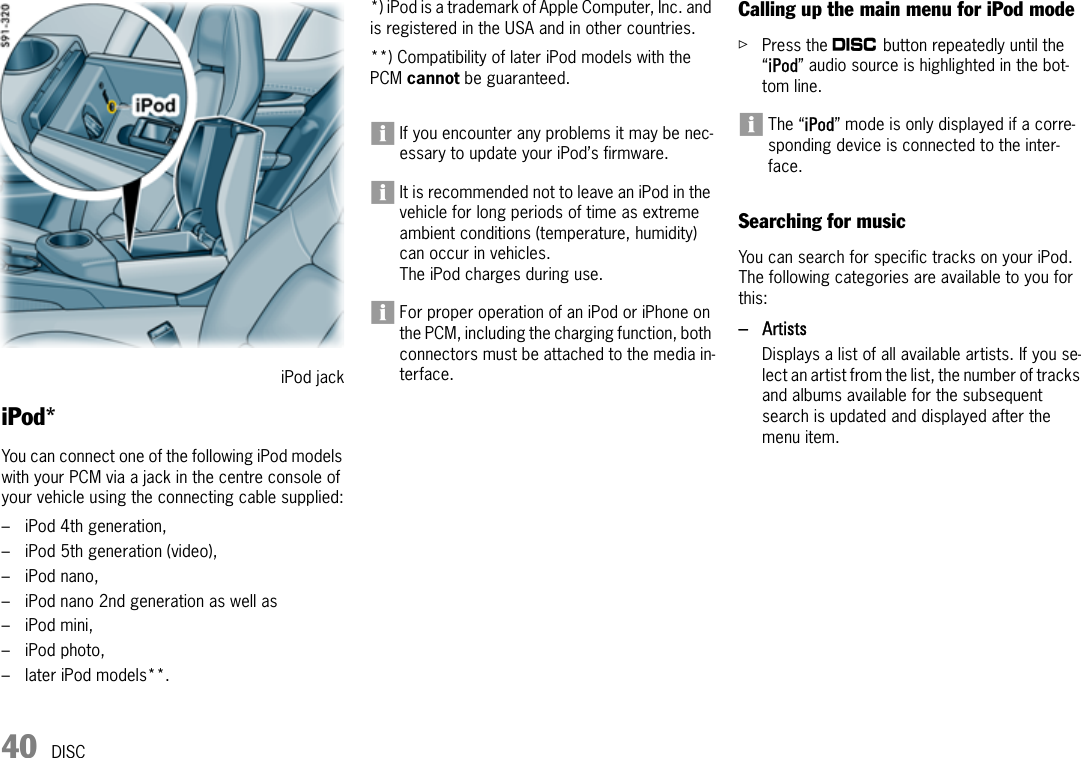 40 DISCiPod* You can connect one of the following iPod models with your PCM via a jack in the centre console of your vehicle using the connecting cable supplied:–iPod 4th generation,– iPod 5th generation (video),– iPod nano,– iPod nano 2nd generation as well as –iPod mini,– iPod photo,– later iPod models**. *) iPod is a trademark of Apple Computer, Inc. and is registered in the USA and in other countries.**) Compatibility of later iPod models with the PCM cannot be guaranteed.If you encounter any problems it may be nec-essary to update your iPod’s firmware.It is recommended not to leave an iPod in the vehicle for long periods of time as extreme ambient conditions (temperature, humidity) can occur in vehicles.The iPod charges during use.For proper operation of an iPod or iPhone on the PCM, including the charging function, both connectors must be attached to the media in-terface.Calling up the main menu for iPod modeûPress the n button repeatedly until the “iPod” audio source is highlighted in the bot-tom line.The “iPod” mode is only displayed if a corre-sponding device is connected to the inter-face.Searching for musicYou can search for specific tracks on your iPod. The following categories are available to you for this:–ArtistsDisplays a list of all available artists. If you se-lect an artist from the list, the number of tracks and albums available for the subsequent search is updated and displayed after the menu item.iPod jack