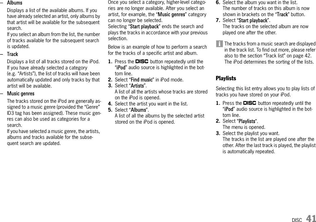 DISC 41–AlbumsDisplays a list of the available albums. If you have already selected an artist, only albums by that artist will be available for the subsequent search.If you select an album from the list, the number of tracks available for the subsequent search is updated.–TrackDisplays a list of all tracks stored on the iPod. If you have already selected a category (e.g. “Artists”), the list of tracks will have been automatically updated and only tracks by that artist will be available.– Music genresThe tracks stored on the iPod are generally as-signed to a music genre (provided the “Genre” ID3 tag has been assigned). These music gen-res can also be used as categories for a search.If you have selected a music genre, the artists, albums and tracks available for the subse-quent search are updated.Once you select a category, higher-level catego-ries are no longer available. After you select an artist, for example, the “Music genres” category can no longer be selected.Selecting “Start playback” ends the search and plays the tracks in accordance with your previous selection. Below is an example of how to perform a search for the tracks of a specific artist and album.1. Press the n button repeatedly until the “iPod” audio source is highlighted in the bot-tom line.2. Select “Find music” in iPod mode.3. Select “Artists”. A list of all the artists whose tracks are stored on the iPod is opened. 4. Select the artist you want in the list.5. Select “Albums”.A list of all the albums by the selected artist stored on the iPod is opened.6. Select the album you want in the list.The number of tracks on this album is now shown in brackets on the “Track” button.7. Select “Start playback”.The tracks on the selected album are now played one after the other.The tracks from a music search are displayed in the track list. To find out more, please refer also to the section “Track list” on page 42.The iPod determines the sorting of the lists.PlaylistsSelecting this list entry allows you to play lists of tracks you have stored on your iPod.1. Press the n button repeatedly until the “iPod” audio source is highlighted in the bot-tom line.2. Select “Playlists”.The menu is opened.3. Select the playlist you want.The tracks in the list are played one after the other. After the last track is played, the playlist is automatically repeated.