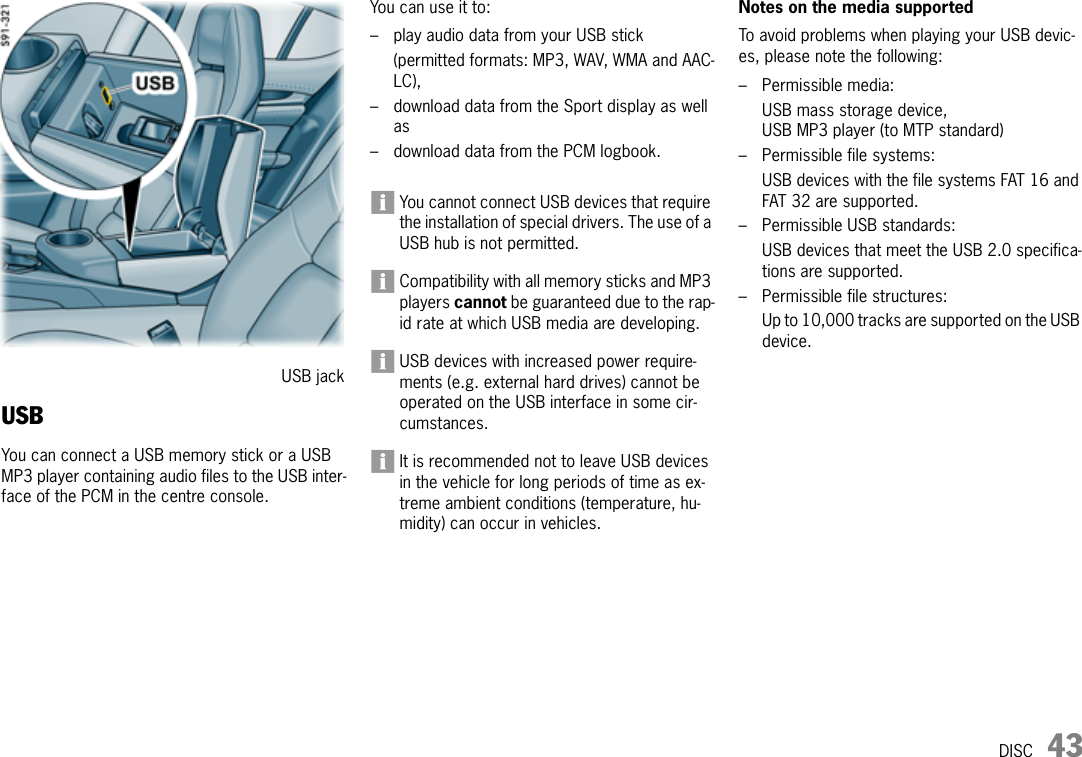 DISC 43USBYou can connect a USB memory stick or a USB MP3 player containing audio files to the USB inter-face of the PCM in the centre console.You can use it to:– play audio data from your USB stick (permitted formats: MP3, WAV, WMA and AAC-LC),– download data from the Sport display as well as– download data from the PCM logbook.You cannot connect USB devices that require the installation of special drivers. The use of a USB hub is not permitted.Compatibility with all memory sticks and MP3 players cannot be guaranteed due to the rap-id rate at which USB media are developing.USB devices with increased power require-ments (e.g. external hard drives) cannot be operated on the USB interface in some cir-cumstances.It is recommended not to leave USB devices in the vehicle for long periods of time as ex-treme ambient conditions (temperature, hu-midity) can occur in vehicles. Notes on the media supportedTo avoid problems when playing your USB devic-es, please note the following:– Permissible media:USB mass storage device,USB MP3 player (to MTP standard) – Permissible file systems:USB devices with the file systems FAT 16 and FAT 32 are supported.– Permissible USB standards:USB devices that meet the USB 2.0 specifica-tions are supported.– Permissible file structures:Up to 10,000 tracks are supported on the USB device.USB jack