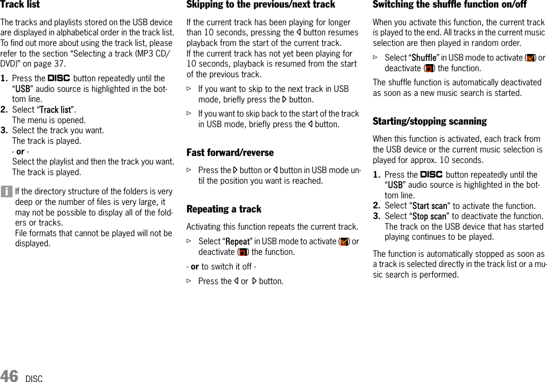 46 DISCTrack listThe tracks and playlists stored on the USB device are displayed in alphabetical order in the track list.To find out more about using the track list, please refer to the section “Selecting a track (MP3 CD/DVD)” on page 37.1. Press the n button repeatedly until the “USB” audio source is highlighted in the bot-tom line.2. Select “Track list”.The menu is opened.3. Select the track you want.The track is played.- or - Select the playlist and then the track you want.The track is played.If the directory structure of the folders is very deep or the number of files is very large, it may not be possible to display all of the fold-ers or tracks.File formats that cannot be played will not be displayed.Skipping to the previous/next trackIf the current track has been playing for longer than 10 seconds, pressing the p button resumes playback from the start of the current track. If the current track has not yet been playing for 10 seconds, playback is resumed from the start of the previous track.ûIf you want to skip to the next track in USB mode, briefly press the o button.ûIf you want to skip back to the start of the track in USB mode, briefly press the p button.Fast forward/reverseûPress the o button or p button in USB mode un-til the position you want is reached.Repeating a trackActivating this function repeats the current track.ûSelect “Repeat” in USB mode to activate ( ) or deactivate ( ) the function.- or to switch it off - ûPress the p or o button.Switching the shuffle function on/offWhen you activate this function, the current track is played to the end. All tracks in the current music selection are then played in random order.ûSelect “Shuffle” in USB mode to activate ( ) or deactivate ( ) the function.The shuffle function is automatically deactivated as soon as a new music search is started.Starting/stopping scanningWhen this function is activated, each track from the USB device or the current music selection is played for approx. 10 seconds.1. Press the n button repeatedly until the “USB” audio source is highlighted in the bot-tom line.2. Select “Start scan” to activate the function.3. Select “Stop scan” to deactivate the function.The track on the USB device that has started playing continues to be played.The function is automatically stopped as soon as a track is selected directly in the track list or a mu-sic search is performed.