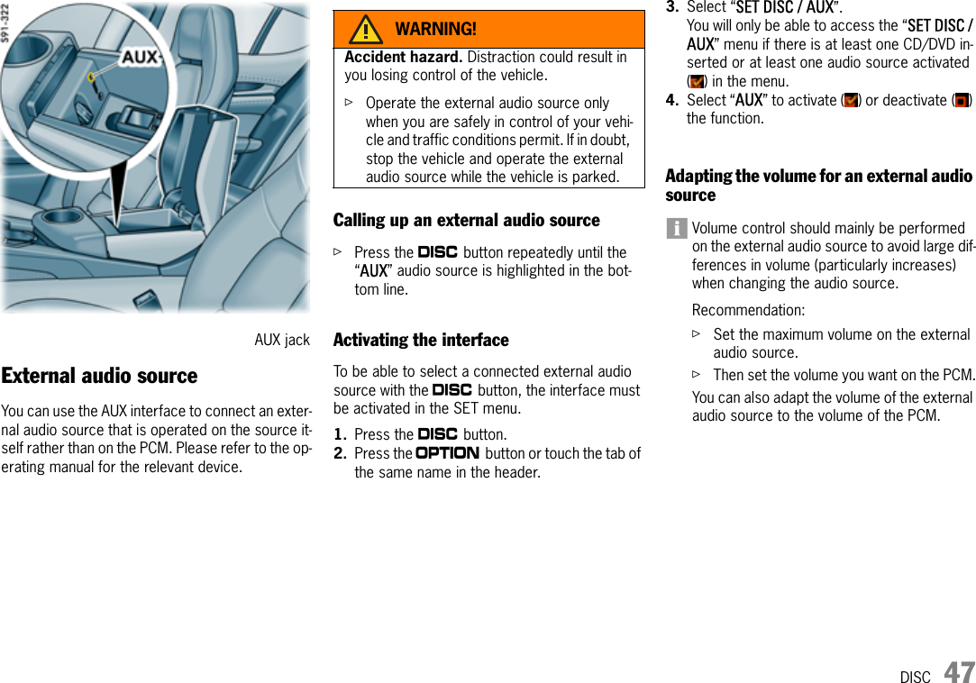 DISC 47External audio sourceYou can use the AUX interface to connect an exter-nal audio source that is operated on the source it-self rather than on the PCM. Please refer to the op-erating manual for the relevant device.Calling up an external audio sourceûPress the n button repeatedly until the “AUX” audio source is highlighted in the bot-tom line.Activating the interfaceTo be able to select a connected external audio source with the n button, the interface must be activated in the SET menu.1. Press the n button.2. Press the i button or touch the tab of the same name in the header.3. Select “SET DISC / AUX”.You will only be able to access the “SET DISC / AUX” menu if there is at least one CD/DVD in-serted or at least one audio source activated ( ) in the menu.4. Select “AUX” to activate ( ) or deactivate ( ) the function.Adapting the volume for an external audio sourceVolume control should mainly be performed on the external audio source to avoid large dif-ferences in volume (particularly increases) when changing the audio source.Recommendation:ûSet the maximum volume on the external audio source.ûThen set the volume you want on the PCM.You can also adapt the volume of the external audio source to the volume of the PCM.AUX jackWARNING!Accident hazard. Distraction could result in you losing control of the vehicle.ûOperate the external audio source only when you are safely in control of your vehi-cle and traffic conditions permit. If in doubt, stop the vehicle and operate the external audio source while the vehicle is parked.