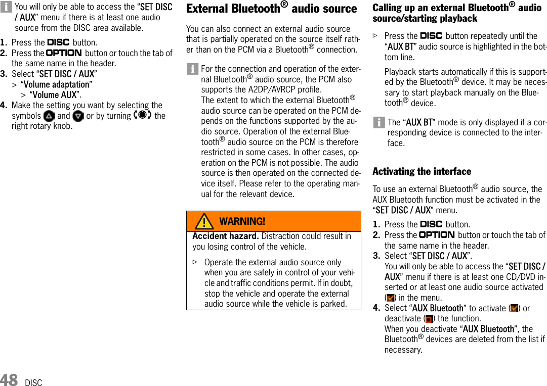 48 DISCYou will only be able to access the “SET DISC / AUX” menu if there is at least one audio source from the DISC area available.1. Press the n button.2. Press the i button or touch the tab of the same name in the header.3. Select “SET DISC / AUX” &gt;“Volume adaptation” &gt;“Volume AUX”.4. Make the setting you want by selecting the symbols   and   or by turning q the right rotary knob.External Bluetooth® audio sourceYou can also connect an external audio source that is partially operated on the source itself rath-er than on the PCM via a Bluetooth® connection.For the connection and operation of the exter-nal Bluetooth® audio source, the PCM also supports the A2DP/AVRCP profile.The extent to which the external Bluetooth® audio source can be operated on the PCM de-pends on the functions supported by the au-dio source. Operation of the external Blue-tooth® audio source on the PCM is therefore restricted in some cases. In other cases, op-eration on the PCM is not possible. The audio source is then operated on the connected de-vice itself. Please refer to the operating man-ual for the relevant device.Calling up an external Bluetooth® audio source/starting playbackûPress the n button repeatedly until the “AUX BT” audio source is highlighted in the bot-tom line.Playback starts automatically if this is support-ed by the Bluetooth® device. It may be neces-sary to start playback manually on the Blue-tooth® device.The “AUX BT” mode is only displayed if a cor-responding device is connected to the inter-face.Activating the interfaceTo use an external Bluetooth® audio source, the AUX Bluetooth function must be activated in the “SET DISC / AUX” menu.1. Press the n button.2. Press the i button or touch the tab of the same name in the header.3. Select “SET DISC / AUX”.You will only be able to access the “SET DISC / AUX” menu if there is at least one CD/DVD in-serted or at least one audio source activated ( ) in the menu.4. Select “AUX Bluetooth” to activate ( ) or deactivate ( ) the function.When you deactivate “AUX Bluetooth”, the Bluetooth® devices are deleted from the list if necessary.WARNING!Accident hazard. Distraction could result in you losing control of the vehicle.ûOperate the external audio source only when you are safely in control of your vehi-cle and traffic conditions permit. If in doubt, stop the vehicle and operate the external audio source while the vehicle is parked.