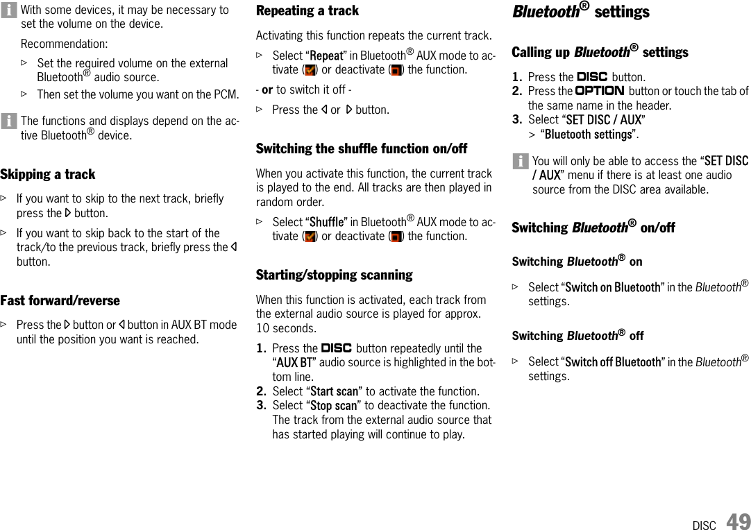 DISC 49With some devices, it may be necessary to set the volume on the device.Recommendation:ûSet the required volume on the external Bluetooth® audio source.ûThen set the volume you want on the PCM.The functions and displays depend on the ac-tive Bluetooth® device.Skipping a trackûIf you want to skip to the next track, briefly press the o button.ûIf you want to skip back to the start of the track/to the previous track, briefly press the p button.Fast forward/reverseûPress the o button or p button in AUX BT mode until the position you want is reached.Repeating a trackActivating this function repeats the current track.ûSelect “Repeat” in Bluetooth® AUX mode to ac-tivate ( ) or deactivate ( ) the function.- or to switch it off - ûPress the p or o button.Switching the shuffle function on/offWhen you activate this function, the current track is played to the end. All tracks are then played in random order.ûSelect “Shuffle” in Bluetooth® AUX mode to ac-tivate ( ) or deactivate ( ) the function.Starting/stopping scanningWhen this function is activated, each track from the external audio source is played for approx. 10 seconds.1. Press the n button repeatedly until the “AUX BT” audio source is highlighted in the bot-tom line.2. Select “Start scan” to activate the function.3. Select “Stop scan” to deactivate the function.The track from the external audio source that has started playing will continue to play.Bluetooth® settingsCalling up Bluetooth® settings1. Press the n button.2. Press the i button or touch the tab of the same name in the header.3. Select “SET DISC / AUX” &gt;“Bluetooth settings”. You will only be able to access the “SET DISC / AUX” menu if there is at least one audio source from the DISC area available.Switching Bluetooth® on/offSwitching Bluetooth® onûSelect “Switch on Bluetooth” in the Bluetooth® settings.Switching Bluetooth® off ûSelect “Switch off Bluetooth” in the Bluetooth® settings.