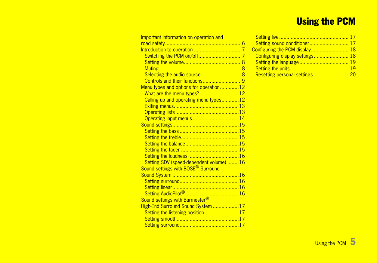 Using the PCM 5Using the PCMImportant information on operation and road safety.....................................................6Introduction to operation .................................7Switching the PCM on/off..............................7Setting the volume........................................8Muting .........................................................8Selecting the audio source ............................8Controls and their functions...........................9Menu types and options for operation .............12What are the menu types? ...........................12Calling up and operating menu types............12Exiting menus.............................................13Operating lists............................................13Operating input menus ................................14Sound settings..............................................15Setting the bass .........................................15Setting the treble........................................15Setting the balance.....................................15Setting the fader ........................................15Setting the loudness ...................................16Setting SDV (speed-dependent volume) ........16Sound settings with BOSE®Surround Sound System ..............................................16Setting surround.........................................16Setting linear..............................................16Setting AudioPilot®.....................................16Sound settings with Burmester® High-End Surround Sound System ..................17Setting the listening position........................17Setting smooth...........................................17Setting surround.........................................17Setting live ................................................ 17Setting sound conditioner........................... 17Configuring the PCM display.......................... 18Configuring display settings........................ 18Setting the language .................................. 19Setting the units ........................................ 19Resetting personal settings ........................ 20