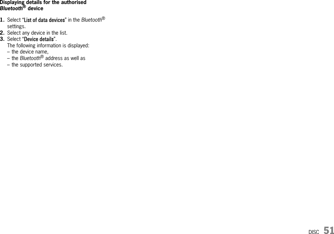 DISC 51Displaying details for the authorised Bluetooth® device1. Select “List of data devices” in the Bluetooth® settings.2. Select any device in the list.3. Select “Device details”.The following information is displayed:– the device name,–the Bluetooth® address as well as– the supported services.