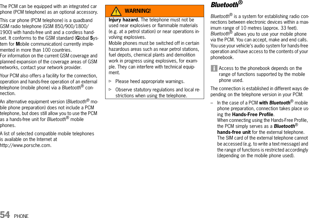 54 PHONEPHONEThe PCM can be equipped with an integrated car phone (PCM telephone) as an optional accessory.This car phone (PCM telephone) is a quadband GSM radio telephone (GSM 850/900/1800/1900) with hands-free unit and a cordless hand-set. It conforms to the GSM standard (Global Sys-tem for Mobile communication) currently imple-mented in more than 100 countries. For information on the current GSM coverage and planned expansion of the coverage areas of GSM networks, contact your network provider.Your PCM also offers a facility for the connection, operation and hands-free operation of an external telephone (mobile phone) via a Bluetooth® con-nection. An alternative equipment version (Bluetooth® mo-bile phone preparation) does not include a PCM telephone, but does still allow you to use the PCM as a hands-free unit for Bluetooth® mobile phones.A list of selected compatible mobile telephones is available on the Internet at http://www.porsche.com.Bluetooth®Bluetooth® is a system for establishing radio con-nections between electronic devices within a max-imum range of 10 metres (approx. 33 feet).Bluetooth® allows you to use your mobile phone via the PCM. You can accept, make and end calls. You use your vehicle’s audio system for hands-free operation and have access to the contents of your phonebook.Access to the phonebook depends on the range of functions supported by the mobile phone used.The connection is established in different ways de-pending on the telephone version in your PCM:–In the case of a PCM with Bluetooth® mobile phone preparation, connection takes place us-ing the Hands-Free Profile. When connecting using the Hands-Free Profile, the PCM simply serves as a Bluetooth® hands-free unit for the external telephone. The SIM card of the external telephone cannot be accessed (e.g. to write a text message) and the range of functions is restricted accordingly (depending on the mobile phone used).WARNING!Injury hazard. The telephone must not be used near explosives or flammable materials (e.g. at a petrol station) or near operations in-volving explosives.Mobile phones must be switched off in certain hazardous areas such as near petrol stations, fuel depots, chemical plants and demolition work in progress using explosives, for exam-ple. They can interfere with technical equip-ment.ûPlease heed appropriate warnings.ûObserve statutory regulations and local re-strictions when using the telephone. 