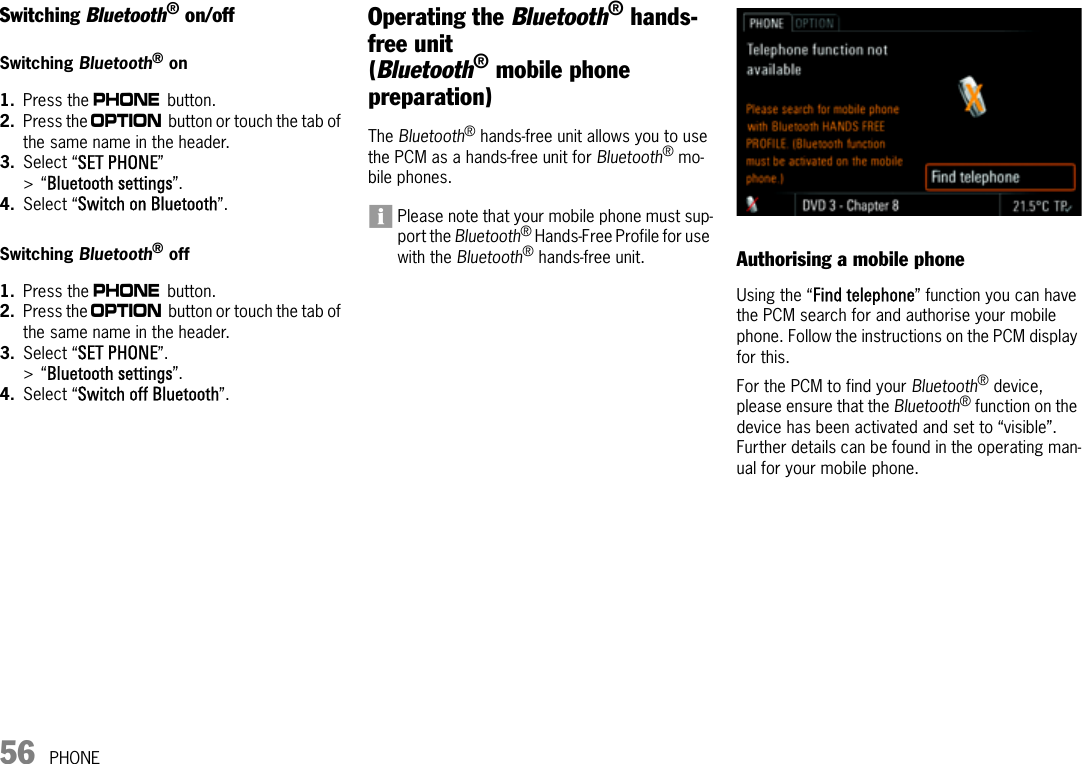 56 PHONESwitching Bluetooth® on/offSwitching Bluetooth® on1. Press the c button.2. Press the i button or touch the tab of the same name in the header.3. Select “SET PHONE” &gt;“Bluetooth settings”. 4. Select “Switch on Bluetooth”.Switching Bluetooth® off 1. Press the c button.2. Press the i button or touch the tab of the same name in the header.3. Select “SET PHONE”. &gt;“Bluetooth settings”. 4. Select “Switch off Bluetooth”.Operating the Bluetooth® hands-free unit(Bluetooth® mobile phone preparation)The Bluetooth® hands-free unit allows you to use the PCM as a hands-free unit for Bluetooth® mo-bile phones. Please note that your mobile phone must sup-port the Bluetooth® Hands-Free Profile for use with the Bluetooth® hands-free unit. Authorising a mobile phoneUsing the “Find telephone” function you can have the PCM search for and authorise your mobile phone. Follow the instructions on the PCM display for this. For the PCM to find your Bluetooth® device, please ensure that the Bluetooth® function on the device has been activated and set to “visible”. Further details can be found in the operating man-ual for your mobile phone.