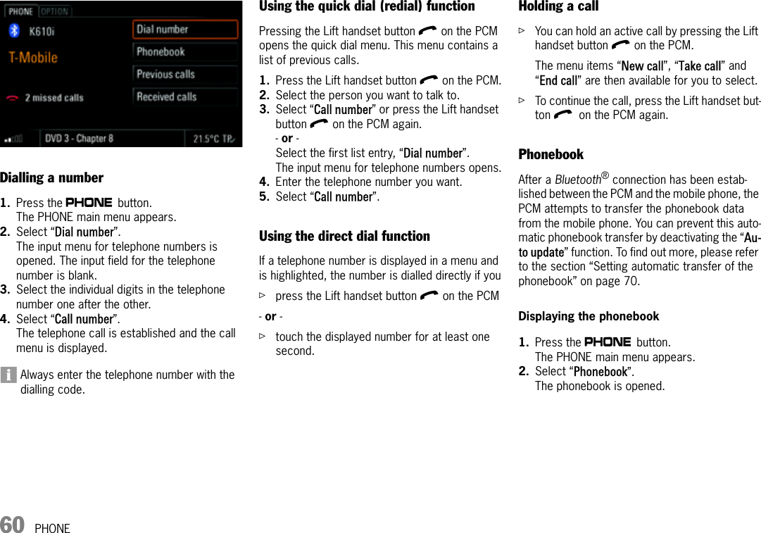 60 PHONEDialling a number1. Press the c button. The PHONE main menu appears.2. Select “Dial number”.The input menu for telephone numbers is opened. The input field for the telephone number is blank.3. Select the individual digits in the telephone number one after the other. 4. Select “Call number”.The telephone call is established and the call menu is displayed.Always enter the telephone number with the dialling code.Using the quick dial (redial) functionPressing the Lift handset button l on the PCM opens the quick dial menu. This menu contains a list of previous calls. 1. Press the Lift handset button l on the PCM.2. Select the person you want to talk to.3. Select “Call number” or press the Lift handset button l on the PCM again.- or - Select the first list entry, “Dial number”.The input menu for telephone numbers opens.4. Enter the telephone number you want.5. Select “Call number”.Using the direct dial functionIf a telephone number is displayed in a menu and is highlighted, the number is dialled directly if youûpress the Lift handset button l on the PCM- or - ûtouch the displayed number for at least one second.Holding a callûYou can hold an active call by pressing the Lift handset button l on the PCM.The menu items “New call”, “Take call” and “End call” are then available for you to select.ûTo continue the call, press the Lift handset but-ton l on the PCM again.PhonebookAfter a Bluetooth® connection has been estab-lished between the PCM and the mobile phone, the PCM attempts to transfer the phonebook data from the mobile phone. You can prevent this auto-matic phonebook transfer by deactivating the “Au-to update” function. To find out more, please refer to the section “Setting automatic transfer of the phonebook” on page 70.Displaying the phonebook1. Press the c button. The PHONE main menu appears.2. Select “Phonebook”.The phonebook is opened. 