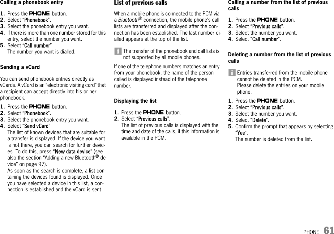 PHONE 61Calling a phonebook entry1. Press the c button. 2. Select “Phonebook”.3. Select the phonebook entry you want.4. If there is more than one number stored for this entry, select the number you want.5. Select “Call number”.The number you want is dialled.Sending a vCardYou can send phonebook entries directly as vCards. A vCard is an “electronic visiting card” that a recipient can accept directly into his or her phonebook.1. Press the c button. 2. Select “Phonebook”.3. Select the phonebook entry you want.4. Select “Send vCard”.The list of known devices that are suitable for a transfer is displayed. If the device you want is not there, you can search for further devic-es. To do this, press “New data device” (see also the section “Adding a new Bluetooth® de-vice” on page 97). As soon as the search is complete, a list con-taining the devices found is displayed. Once you have selected a device in this list, a con-nection is established and the vCard is sent.List of previous callsWhen a mobile phone is connected to the PCM via a Bluetooth® connection, the mobile phone’s call lists are transferred and displayed after the con-nection has been established. The last number di-alled appears at the top of the list.The transfer of the phonebook and call lists is not supported by all mobile phones.If one of the telephone numbers matches an entry from your phonebook, the name of the person called is displayed instead of the telephone number. Displaying the list1. Press the c button. 2. Select “Previous calls”.The list of previous calls is displayed with the time and date of the calls, if this information is available in the PCM.Calling a number from the list of previous calls1. Press the c button. 2. Select “Previous calls”.3. Select the number you want.4. Select “Call number”.Deleting a number from the list of previous callsEntries transferred from the mobile phone cannot be deleted in the PCM.Please delete the entries on your mobile phone.1. Press the c button. 2. Select “Previous calls”.3. Select the number you want.4. Select “Delete”.5. Confirm the prompt that appears by selecting “Yes”.The number is deleted from the list.