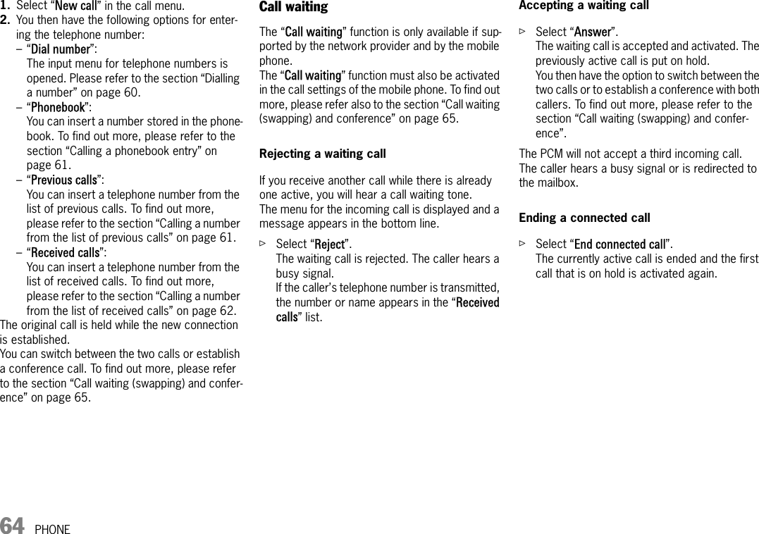64 PHONE1. Select “New call” in the call menu.2. You then have the following options for enter-ing the telephone number:–“Dial number”:The input menu for telephone numbers is opened. Please refer to the section “Dialling a number” on page 60.–“Phonebook”:You can insert a number stored in the phone-book. To find out more, please refer to the section “Calling a phonebook entry” on page 61.–“Previous calls”:You can insert a telephone number from the list of previous calls. To find out more, please refer to the section “Calling a number from the list of previous calls” on page 61.–“Received calls”:You can insert a telephone number from the list of received calls. To find out more, please refer to the section “Calling a number from the list of received calls” on page 62.The original call is held while the new connection is established. You can switch between the two calls or establish a conference call. To find out more, please refer to the section “Call waiting (swapping) and confer-ence” on page 65.Call waitingThe “Call waiting” function is only available if sup-ported by the network provider and by the mobile phone.The “Call waiting” function must also be activated in the call settings of the mobile phone. To find out more, please refer also to the section “Call waiting (swapping) and conference” on page 65.Rejecting a waiting callIf you receive another call while there is already one active, you will hear a call waiting tone.The menu for the incoming call is displayed and a message appears in the bottom line.ûSelect “Reject”.The waiting call is rejected. The caller hears a busy signal. If the caller’s telephone number is transmitted, the number or name appears in the “Received calls” list. Accepting a waiting callûSelect “Answer”.The waiting call is accepted and activated. The previously active call is put on hold.You then have the option to switch between the two calls or to establish a conference with both callers. To find out more, please refer to the section “Call waiting (swapping) and confer-ence”.The PCM will not accept a third incoming call.The caller hears a busy signal or is redirected to the mailbox.Ending a connected callûSelect “End connected call”.The currently active call is ended and the first call that is on hold is activated again.