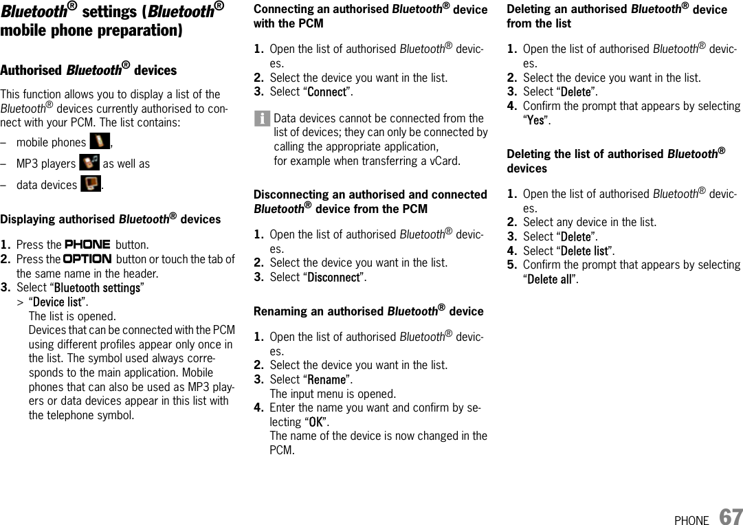 PHONE 67Bluetooth® settings (Bluetooth® mobile phone preparation)Authorised Bluetooth® devices This function allows you to display a list of the Bluetooth® devices currently authorised to con-nect with your PCM. The list contains:– mobile phones  ,– MP3 players   as well as – data devices  .Displaying authorised Bluetooth® devices1. Press the c button.2. Press the i button or touch the tab of the same name in the header.3. Select “Bluetooth settings” &gt;“Device list”.The list is opened. Devices that can be connected with the PCM using different profiles appear only once in the list. The symbol used always corre-sponds to the main application. Mobile phones that can also be used as MP3 play-ers or data devices appear in this list with the telephone symbol.Connecting an authorised Bluetooth® device with the PCM1. Open the list of authorised Bluetooth® devic-es.2. Select the device you want in the list.3. Select “Connect”.Data devices cannot be connected from the list of devices; they can only be connected by calling the appropriate application, for example when transferring a vCard.Disconnecting an authorised and connected Bluetooth® device from the PCM1. Open the list of authorised Bluetooth® devic-es.2. Select the device you want in the list.3. Select “Disconnect”.Renaming an authorised Bluetooth® device1. Open the list of authorised Bluetooth® devic-es.2. Select the device you want in the list.3. Select “Rename”.The input menu is opened.4. Enter the name you want and confirm by se-lecting “OK”.The name of the device is now changed in the PCM.Deleting an authorised Bluetooth® device from the list1. Open the list of authorised Bluetooth® devic-es.2. Select the device you want in the list.3. Select “Delete”.4. Confirm the prompt that appears by selecting “Yes”.Deleting the list of authorised Bluetooth® devices1. Open the list of authorised Bluetooth® devic-es.2. Select any device in the list.3. Select “Delete”.4. Select “Delete list”.5. Confirm the prompt that appears by selecting “Delete all”.