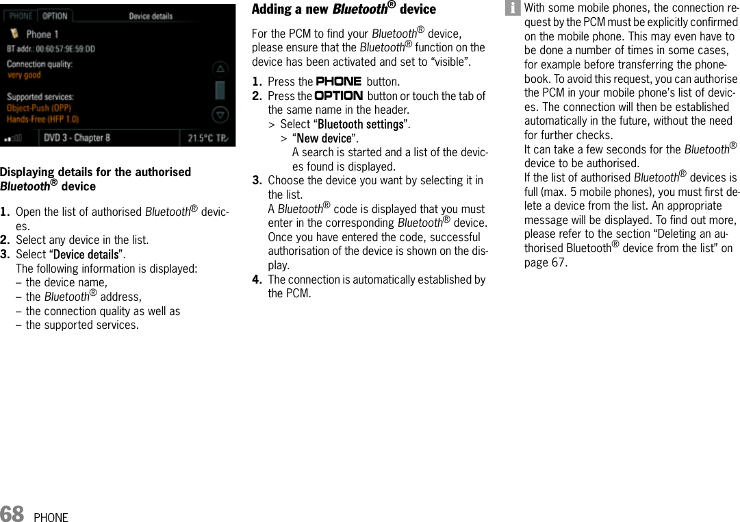 68 PHONEDisplaying details for the authorised Bluetooth® device1. Open the list of authorised Bluetooth® devic-es.2. Select any device in the list.3. Select “Device details”.The following information is displayed:– the device name,–the Bluetooth® address,– the connection quality as well as– the supported services.Adding a new Bluetooth® deviceFor the PCM to find your Bluetooth® device, please ensure that the Bluetooth® function on the device has been activated and set to “visible”. 1. Press the c button.2. Press the i button or touch the tab of the same name in the header.&gt; Select “Bluetooth settings”.&gt;“New device”.A search is started and a list of the devic-es found is displayed.3. Choose the device you want by selecting it in the list.A Bluetooth® code is displayed that you must enter in the corresponding Bluetooth® device.Once you have entered the code, successful authorisation of the device is shown on the dis-play.4. The connection is automatically established by the PCM.With some mobile phones, the connection re-quest by the PCM must be explicitly confirmed on the mobile phone. This may even have to be done a number of times in some cases, for example before transferring the phone-book. To avoid this request, you can authorise the PCM in your mobile phone’s list of devic-es. The connection will then be established automatically in the future, without the need for further checks.It can take a few seconds for the Bluetooth® device to be authorised.If the list of authorised Bluetooth® devices is full (max. 5 mobile phones), you must first de-lete a device from the list. An appropriate message will be displayed. To find out more, please refer to the section “Deleting an au-thorised Bluetooth® device from the list” on page 67.