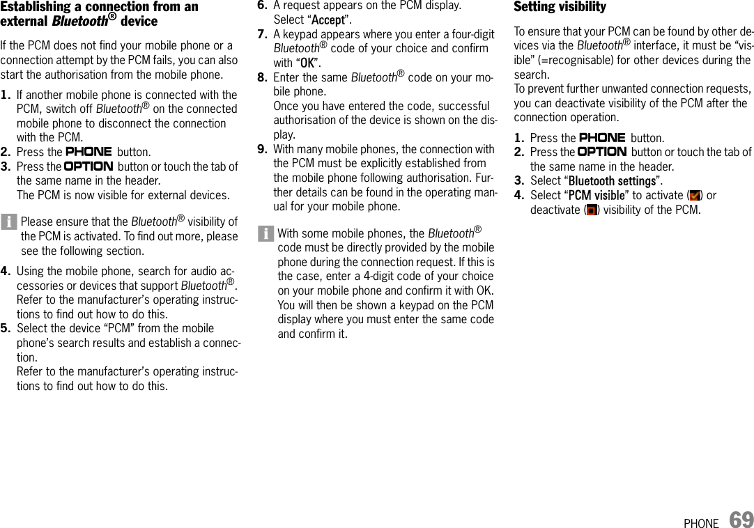 PHONE 69Establishing a connection from an external Bluetooth® deviceIf the PCM does not find your mobile phone or a connection attempt by the PCM fails, you can also start the authorisation from the mobile phone.1. If another mobile phone is connected with the PCM, switch off Bluetooth® on the connected mobile phone to disconnect the connection with the PCM.2. Press the c button.3. Press the i button or touch the tab of the same name in the header.The PCM is now visible for external devices.Please ensure that the Bluetooth® visibility of the PCM is activated. To find out more, please see the following section.4. Using the mobile phone, search for audio ac-cessories or devices that support Bluetooth®. Refer to the manufacturer’s operating instruc-tions to find out how to do this.5. Select the device “PCM” from the mobile phone’s search results and establish a connec-tion.Refer to the manufacturer’s operating instruc-tions to find out how to do this.6. A request appears on the PCM display. Select “Accept”.7. A keypad appears where you enter a four-digit Bluetooth® code of your choice and confirm with “OK”.8. Enter the same Bluetooth® code on your mo-bile phone.Once you have entered the code, successful authorisation of the device is shown on the dis-play.9. With many mobile phones, the connection with the PCM must be explicitly established from the mobile phone following authorisation. Fur-ther details can be found in the operating man-ual for your mobile phone.With some mobile phones, the Bluetooth® code must be directly provided by the mobile phone during the connection request. If this is the case, enter a 4-digit code of your choice on your mobile phone and confirm it with OK. You will then be shown a keypad on the PCM display where you must enter the same code and confirm it.Setting visibilityTo ensure that your PCM can be found by other de-vices via the Bluetooth® interface, it must be “vis-ible” (=recognisable) for other devices during the search.To prevent further unwanted connection requests, you can deactivate visibility of the PCM after the connection operation.1. Press the c button.2. Press the i button or touch the tab of the same name in the header.3. Select “Bluetooth settings”. 4. Select “PCM visible” to activate ( ) or deactivate ( ) visibility of the PCM.