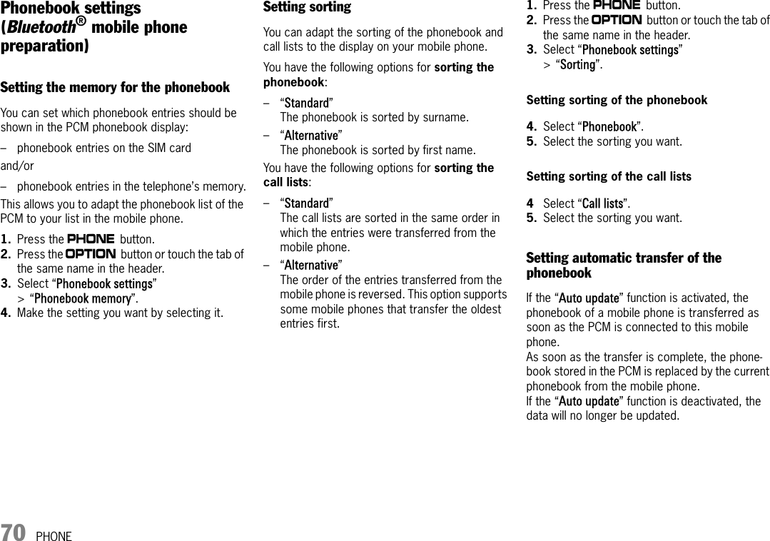 70 PHONEPhonebook settings(Bluetooth® mobile phone preparation)Setting the memory for the phonebookYou can set which phonebook entries should be shown in the PCM phonebook display:– phonebook entries on the SIM cardand/or – phonebook entries in the telephone’s memory.This allows you to adapt the phonebook list of the PCM to your list in the mobile phone.1. Press the c button. 2. Press the i button or touch the tab of the same name in the header.3. Select “Phonebook settings” &gt;“Phonebook memory”.4. Make the setting you want by selecting it.Setting sortingYou can adapt the sorting of the phonebook and call lists to the display on your mobile phone. You have the following options for sorting the phonebook:–“Standard”The phonebook is sorted by surname.–“Alternative”The phonebook is sorted by first name.You have the following options for sorting the call lists:–“Standard”The call lists are sorted in the same order in which the entries were transferred from the mobile phone.–“Alternative”The order of the entries transferred from the mobile phone is reversed. This option supports some mobile phones that transfer the oldest entries first.1. Press the c button. 2. Press the i button or touch the tab of the same name in the header.3. Select “Phonebook settings” &gt;“Sorting”.Setting sorting of the phonebook4. Select “Phonebook”.5. Select the sorting you want.Setting sorting of the call lists4Select “Call lists”.5. Select the sorting you want.Setting automatic transfer of the phonebookIf the “Auto update” function is activated, the phonebook of a mobile phone is transferred as soon as the PCM is connected to this mobile phone. As soon as the transfer is complete, the phone-book stored in the PCM is replaced by the current phonebook from the mobile phone. If the “Auto update” function is deactivated, the data will no longer be updated.