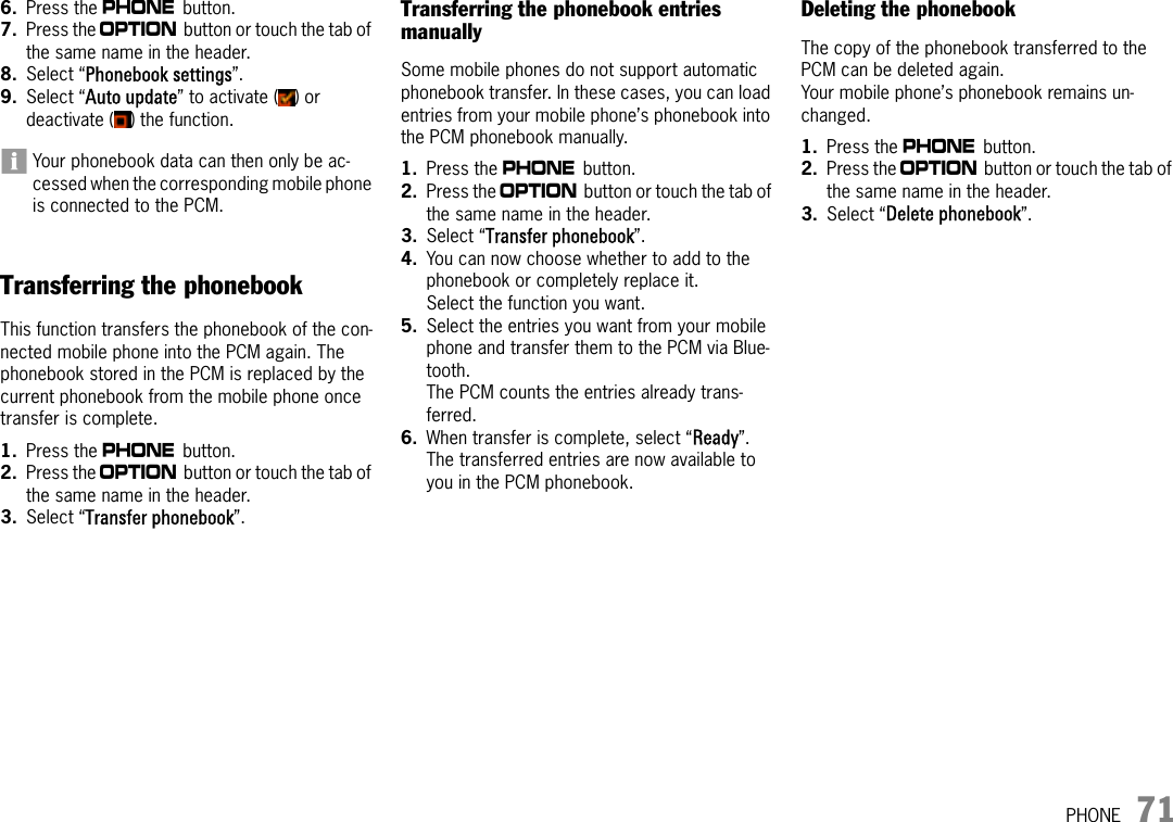 PHONE 716. Press the c button. 7. Press the i button or touch the tab of the same name in the header.8. Select “Phonebook settings”.9. Select “Auto update” to activate ( ) or deactivate ( ) the function.Your phonebook data can then only be ac-cessed when the corresponding mobile phone is connected to the PCM.Transferring the phonebookThis function transfers the phonebook of the con-nected mobile phone into the PCM again. The phonebook stored in the PCM is replaced by the current phonebook from the mobile phone once transfer is complete.1. Press the c button. 2. Press the i button or touch the tab of the same name in the header.3. Select “Transfer phonebook”.Transferring the phonebook entries manuallySome mobile phones do not support automatic phonebook transfer. In these cases, you can load entries from your mobile phone’s phonebook into the PCM phonebook manually.1. Press the c button. 2. Press the i button or touch the tab of the same name in the header.3. Select “Transfer phonebook”.4. You can now choose whether to add to the phonebook or completely replace it.Select the function you want. 5. Select the entries you want from your mobile phone and transfer them to the PCM via Blue-tooth. The PCM counts the entries already trans-ferred.6. When transfer is complete, select “Ready”.The transferred entries are now available to you in the PCM phonebook.Deleting the phonebookThe copy of the phonebook transferred to the PCM can be deleted again.Your mobile phone’s phonebook remains un-changed.1. Press the c button. 2. Press the i button or touch the tab of the same name in the header.3. Select “Delete phonebook”.