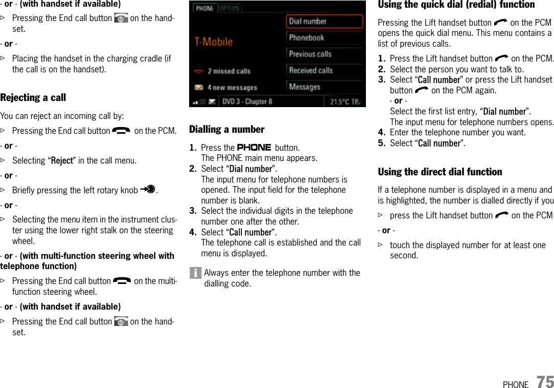 PHONE 75- or - (with handset if available)  ûPressing the End call button   on the hand-set. - or - ûPlacing the handset in the charging cradle (if the call is on the handset).Rejecting a callYou can reject an incoming call by:ûPressing the End call button k on the PCM.- or - ûSelecting “Reject” in the call menu.- or - ûBriefly pressing the left rotary knob u.- or - ûSelecting the menu item in the instrument clus-ter using the lower right stalk on the steering wheel. - or - (with multi-function steering wheel with telephone function) ûPressing the End call button k on the multi-function steering wheel.- or - (with handset if available)  ûPressing the End call button   on the hand-set. Dialling a number1. Press the c button. The PHONE main menu appears.2. Select “Dial number”.The input menu for telephone numbers is opened. The input field for the telephone number is blank.3. Select the individual digits in the telephone number one after the other. 4. Select “Call number”.The telephone call is established and the call menu is displayed.Always enter the telephone number with the dialling code.Using the quick dial (redial) functionPressing the Lift handset button l on the PCM opens the quick dial menu. This menu contains a list of previous calls. 1. Press the Lift handset button l on the PCM.2. Select the person you want to talk to.3. Select “Call number” or press the Lift handset button l on the PCM again.- or - Select the first list entry, “Dial number”.The input menu for telephone numbers opens.4. Enter the telephone number you want.5. Select “Call number”.Using the direct dial functionIf a telephone number is displayed in a menu and is highlighted, the number is dialled directly if youûpress the Lift handset button l on the PCM- or - ûtouch the displayed number for at least one second.