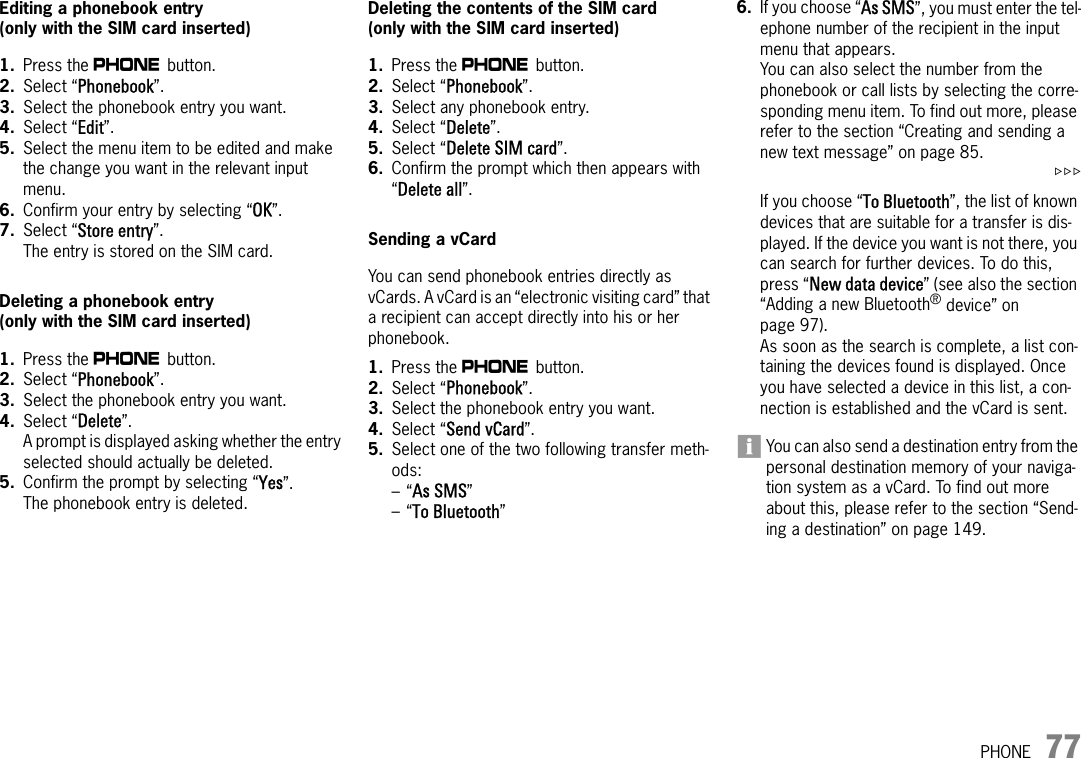 PHONE 77Editing a phonebook entry(only with the SIM card inserted) 1. Press the c button. 2. Select “Phonebook”.3. Select the phonebook entry you want.4. Select “Edit”.5. Select the menu item to be edited and make the change you want in the relevant input menu.6. Confirm your entry by selecting “OK”.7. Select “Store entry”.The entry is stored on the SIM card.Deleting a phonebook entry(only with the SIM card inserted) 1. Press the c button. 2. Select “Phonebook”.3. Select the phonebook entry you want.4. Select “Delete”.A prompt is displayed asking whether the entry selected should actually be deleted.5. Confirm the prompt by selecting “Yes”.The phonebook entry is deleted.Deleting the contents of the SIM card(only with the SIM card inserted) 1. Press the c button. 2. Select “Phonebook”.3. Select any phonebook entry.4. Select “Delete”.5. Select “Delete SIM card”.6. Confirm the prompt which then appears with “Delete all”.Sending a vCardYou can send phonebook entries directly as vCards. A vCard is an “electronic visiting card” that a recipient can accept directly into his or her phonebook.1. Press the c button. 2. Select “Phonebook”.3. Select the phonebook entry you want.4. Select “Send vCard”.5. Select one of the two following transfer meth-ods:–“As SMS”–“To Bluetooth”6. If you choose “As SMS”, you must enter the tel-ephone number of the recipient in the input menu that appears.You can also select the number from the phonebook or call lists by selecting the corre-sponding menu item. To find out more, please refer to the section “Creating and sending a new text message” on page 85.&gt;&gt;&gt;If you choose “To Bluetooth”, the list of known devices that are suitable for a transfer is dis-played. If the device you want is not there, you can search for further devices. To do this, press “New data device” (see also the section “Adding a new Bluetooth® device” on page 97). As soon as the search is complete, a list con-taining the devices found is displayed. Once you have selected a device in this list, a con-nection is established and the vCard is sent.You can also send a destination entry from the personal destination memory of your naviga-tion system as a vCard. To find out more about this, please refer to the section “Send-ing a destination” on page 149.