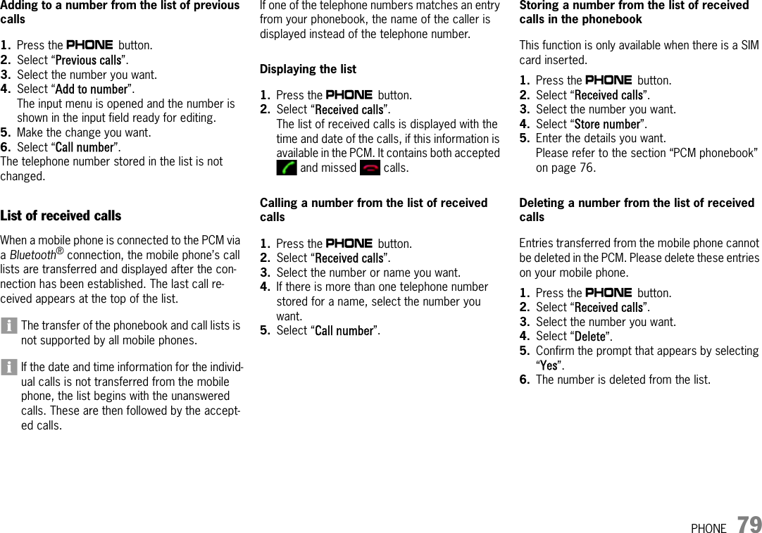 PHONE 79Adding to a number from the list of previous calls1. Press the c button. 2. Select “Previous calls”.3. Select the number you want.4. Select “Add to number”.The input menu is opened and the number is shown in the input field ready for editing.5. Make the change you want.6. Select “Call number”.The telephone number stored in the list is not changed.List of received callsWhen a mobile phone is connected to the PCM via a Bluetooth® connection, the mobile phone’s call lists are transferred and displayed after the con-nection has been established. The last call re-ceived appears at the top of the list.The transfer of the phonebook and call lists is not supported by all mobile phones.If the date and time information for the individ-ual calls is not transferred from the mobile phone, the list begins with the unanswered calls. These are then followed by the accept-ed calls.If one of the telephone numbers matches an entry from your phonebook, the name of the caller is displayed instead of the telephone number. Displaying the list 1. Press the c button. 2. Select “Received calls”.The list of received calls is displayed with the time and date of the calls, if this information is available in the PCM. It contains both accepted  and missed   calls.Calling a number from the list of received calls 1. Press the c button. 2. Select “Received calls”.3. Select the number or name you want.4. If there is more than one telephone number stored for a name, select the number you want.5. Select “Call number”.Storing a number from the list of received calls in the phonebook This function is only available when there is a SIM card inserted.1. Press the c button. 2. Select “Received calls”.3. Select the number you want.4. Select “Store number”.5. Enter the details you want.Please refer to the section “PCM phonebook” on page 76.Deleting a number from the list of received calls Entries transferred from the mobile phone cannot be deleted in the PCM. Please delete these entries on your mobile phone.1. Press the c button. 2. Select “Received calls”.3. Select the number you want.4. Select “Delete”.5. Confirm the prompt that appears by selecting “Yes”.6. The number is deleted from the list.