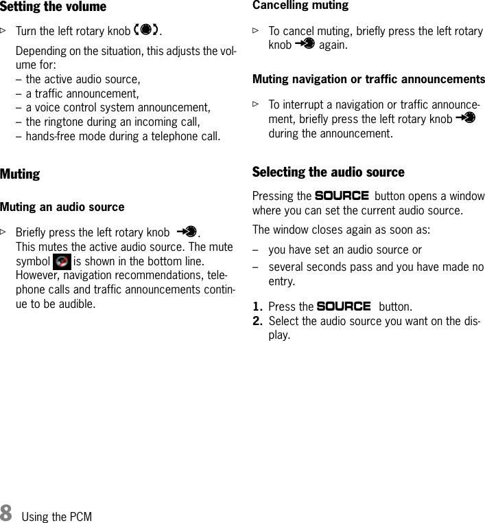 8Using the PCMSetting the volumeûTurn the left rotary knob t.Depending on the situation, this adjusts the vol-ume for:– the active audio source,– a traffic announcement,– a voice control system announcement,– the ringtone during an incoming call,– hands-free mode during a telephone call.MutingMuting an audio sourceûBriefly press the left rotary knob u.This mutes the active audio source. The mute symbol   is shown in the bottom line.However, navigation recommendations, tele-phone calls and traffic announcements contin-ue to be audible.Cancelling mutingûTo cancel muting, briefly press the left rotary knob u again.Muting navigation or traffic announcementsûTo interrupt a navigation or traffic announce-ment, briefly press the left rotary knob u during the announcement.Selecting the audio sourcePressing the a button opens a window where you can set the current audio source.The window closes again as soon as:– you have set an audio source or– several seconds pass and you have made no entry.1. Press the a button.2. Select the audio source you want on the dis-play.