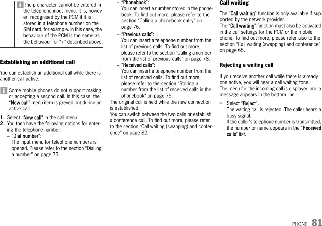 PHONE 81Establishing an additional callYou can establish an additional call while there is another call active.Some mobile phones do not support making or accepting a second call. In this case, the “New call” menu item is greyed out during an active call.1. Select “New call” in the call menu.2. You then have the following options for enter-ing the telephone number:–“Dial number”:The input menu for telephone numbers is opened. Please refer to the section “Dialling a number” on page 75.–“Phonebook”:You can insert a number stored in the phone-book. To find out more, please refer to the section “Calling a phonebook entry” on page 76.–“Previous calls”:You can insert a telephone number from the list of previous calls. To find out more, please refer to the section “Calling a number from the list of previous calls” on page 78.–“Received calls”:You can insert a telephone number from the list of received calls. To find out more, please refer to the section “Storing a number from the list of received calls in the phonebook” on page 79.The original call is held while the new connection is established. You can switch between the two calls or establish a conference call. To find out more, please refer to the section “Call waiting (swapping) and confer-ence” on page 82.Call waitingThe “Call waiting” function is only available if sup-ported by the network provider.The “Call waiting” function must also be activated in the call settings for the PCM or the mobile phone. To find out more, please refer also to the section “Call waiting (swapping) and conference” on page 65.Rejecting a waiting callIf you receive another call while there is already one active, you will hear a call waiting tone.The menu for the incoming call is displayed and a message appears in the bottom line.ûSelect “Reject”.The waiting call is rejected. The caller hears a busy signal. If the caller’s telephone number is transmitted, the number or name appears in the “Received calls” list. The p character cannot be entered in the telephone input menu. It is, howev-er, recognised by the PCM if it is stored in a telephone number on the SIM card, for example. In this case, the behaviour of the PCM is the same as the behaviour for “+” described above.
